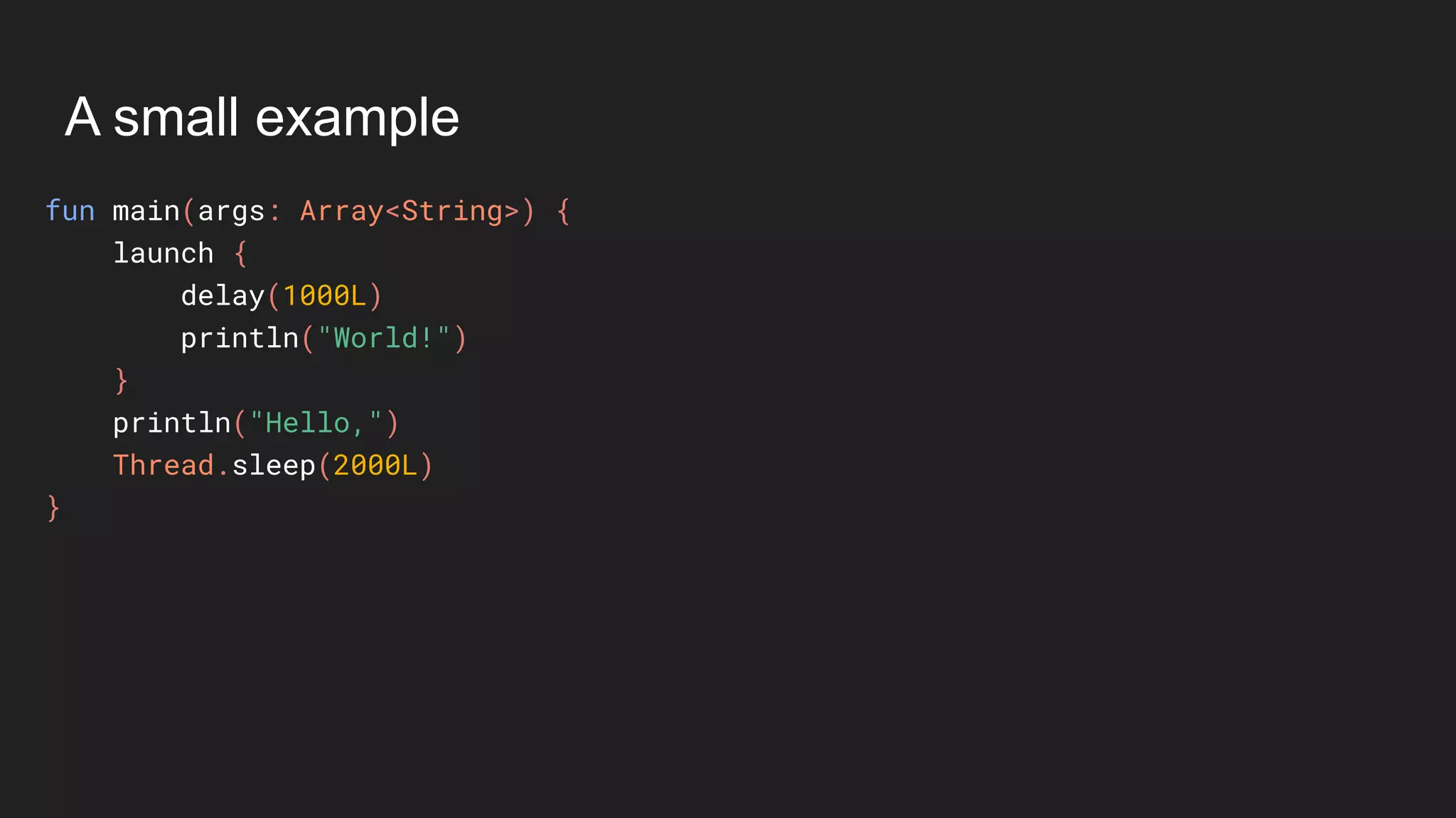 A small example
fun main(args: Array<String>) {
launch {
delay(1000L)
println("World!")
}
println("Hello,")
Thread.sleep(2000L)
}
 