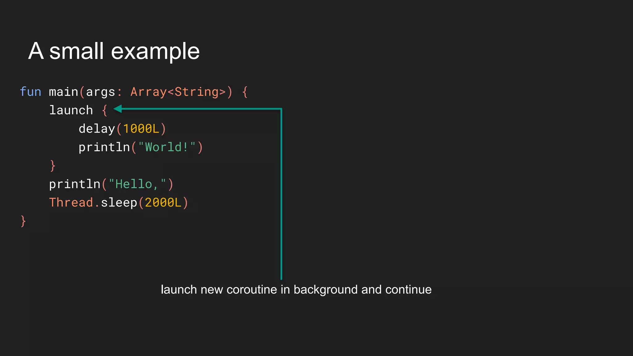 A small example
fun main(args: Array<String>) {
launch {
delay(1000L)
println("World!")
}
println("Hello,")
Thread.sleep(2000L)
}
launch new coroutine in background and continue
 