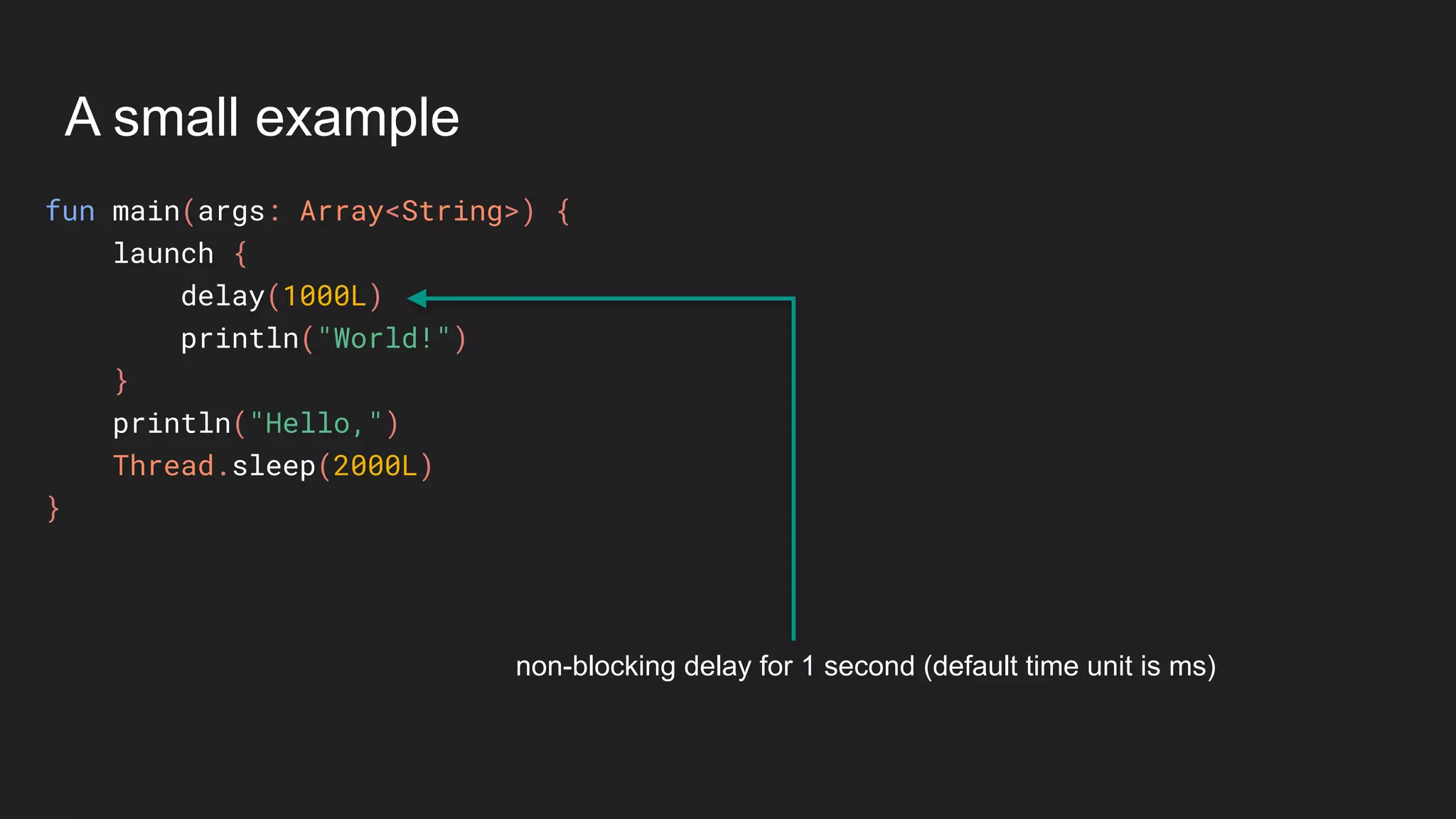 A small example
fun main(args: Array<String>) {
launch {
delay(1000L)
println("World!")
}
println("Hello,")
Thread.sleep(2000L)
}
non-blocking delay for 1 second (default time unit is ms)
 