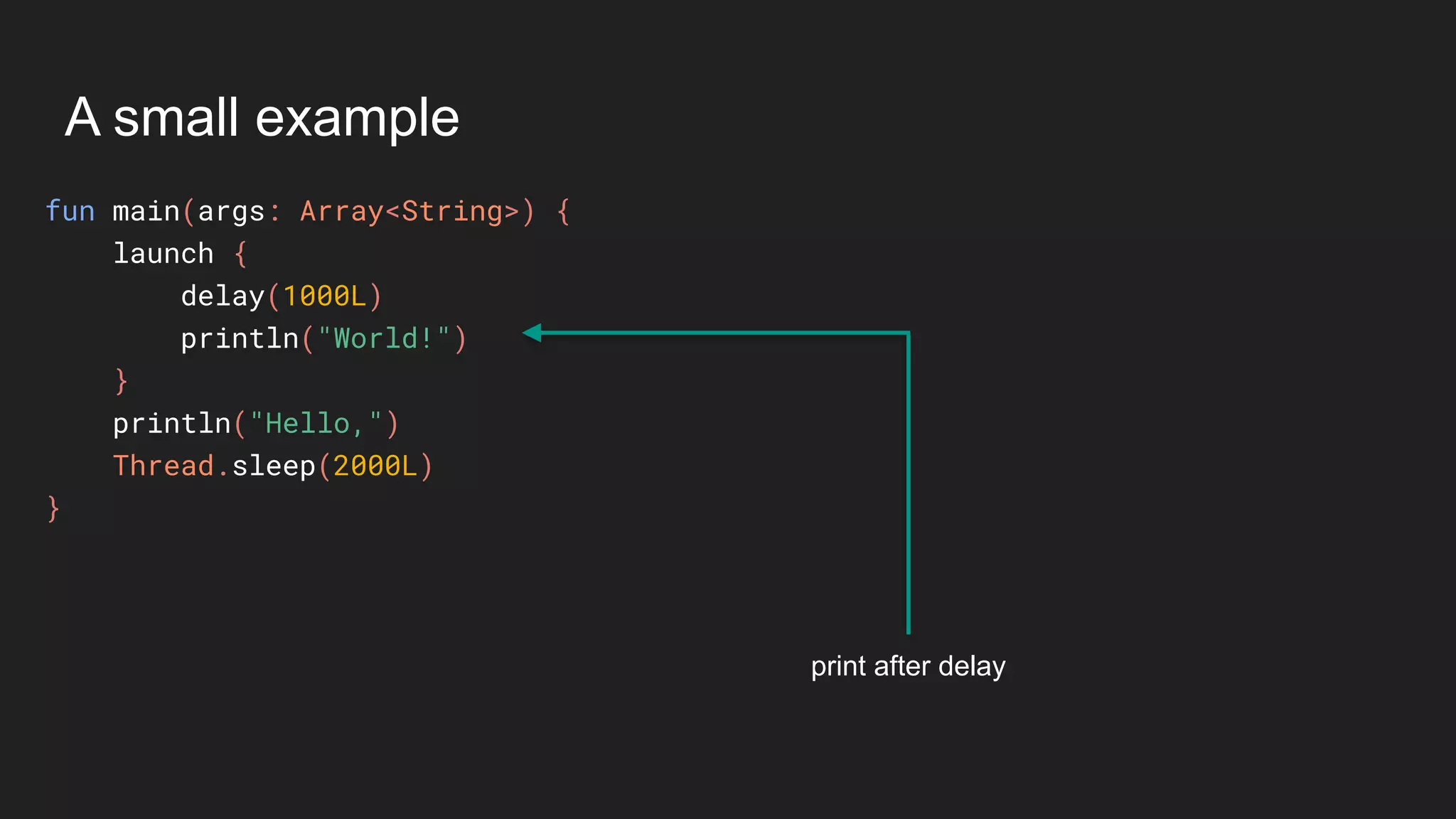 A small example
fun main(args: Array<String>) {
launch {
delay(1000L)
println("World!")
}
println("Hello,")
Thread.sleep(2000L)
}
print after delay
 