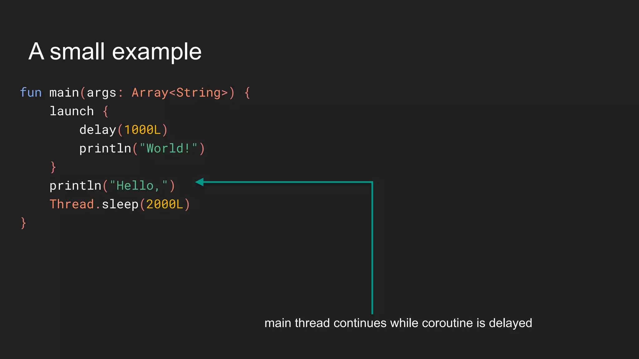 A small example
fun main(args: Array<String>) {
launch {
delay(1000L)
println("World!")
}
println("Hello,")
Thread.sleep(2000L)
}
main thread continues while coroutine is delayed
 