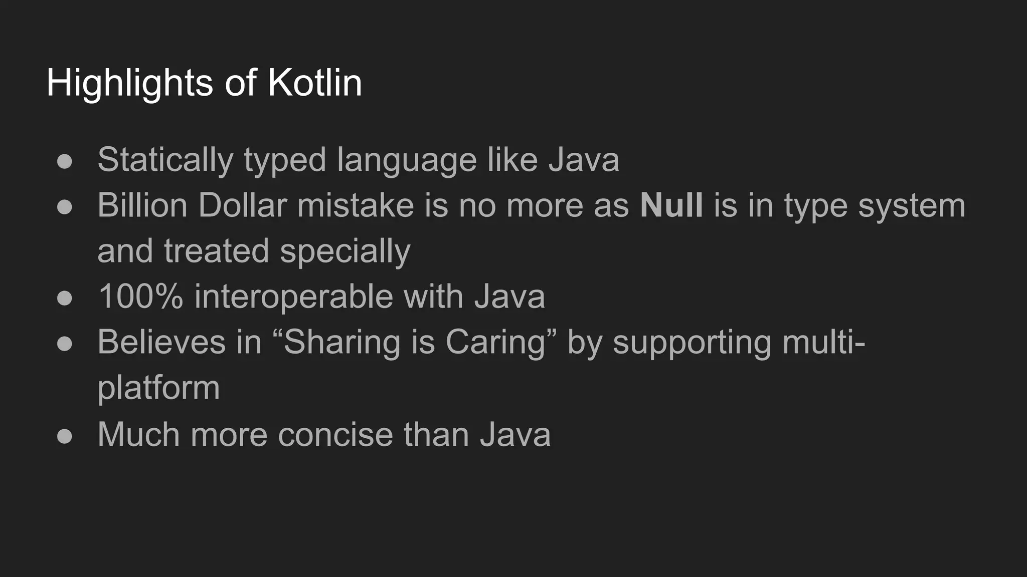 Highlights of Kotlin
● Statically typed language like Java
● Billion Dollar mistake is no more as Null is in type system
and treated specially
● 100% interoperable with Java
● Believes in “Sharing is Caring” by supporting multi-
platform
● Much more concise than Java
 