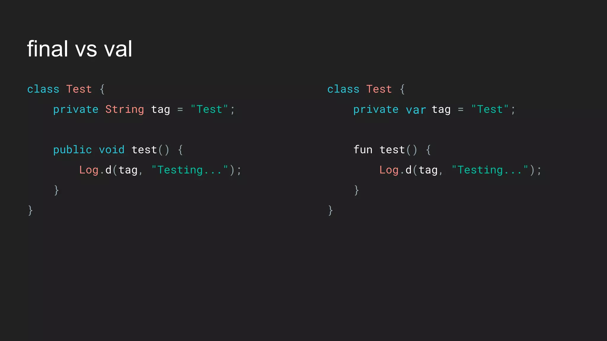 final vs val
class Test { 
private String tag = "Test"; 
 
public void test() { 
Log.d(tag, "Testing..."); 
} 
}
class Test { 
private tag = "Test"; 
 
fun test() { 
Log.d(tag, "Testing..."); 
} 
}
var
 