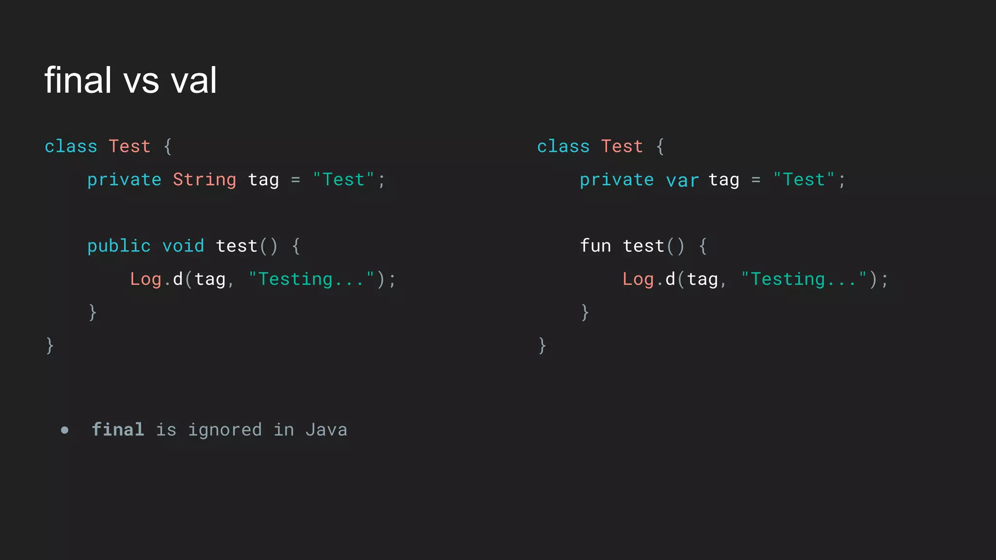 final vs val
class Test { 
private String tag = "Test"; 
 
public void test() { 
Log.d(tag, "Testing..."); 
} 
}
class Test { 
private tag = "Test"; 
 
fun test() { 
Log.d(tag, "Testing..."); 
} 
}
● final is ignored in Java
var
 