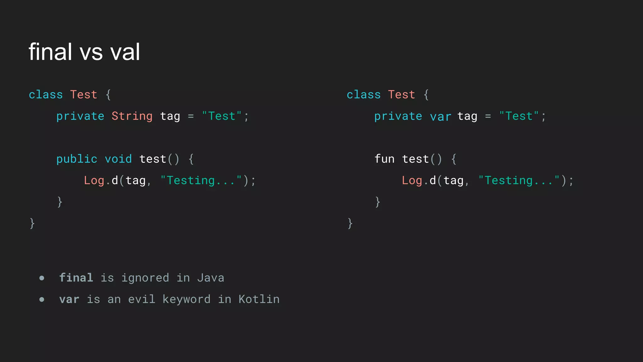 final vs val
class Test { 
private String tag = "Test"; 
 
public void test() { 
Log.d(tag, "Testing..."); 
} 
}
class Test { 
private tag = "Test"; 
 
fun test() { 
Log.d(tag, "Testing..."); 
} 
}
● final is ignored in Java
● var is an evil keyword in Kotlin
var
 