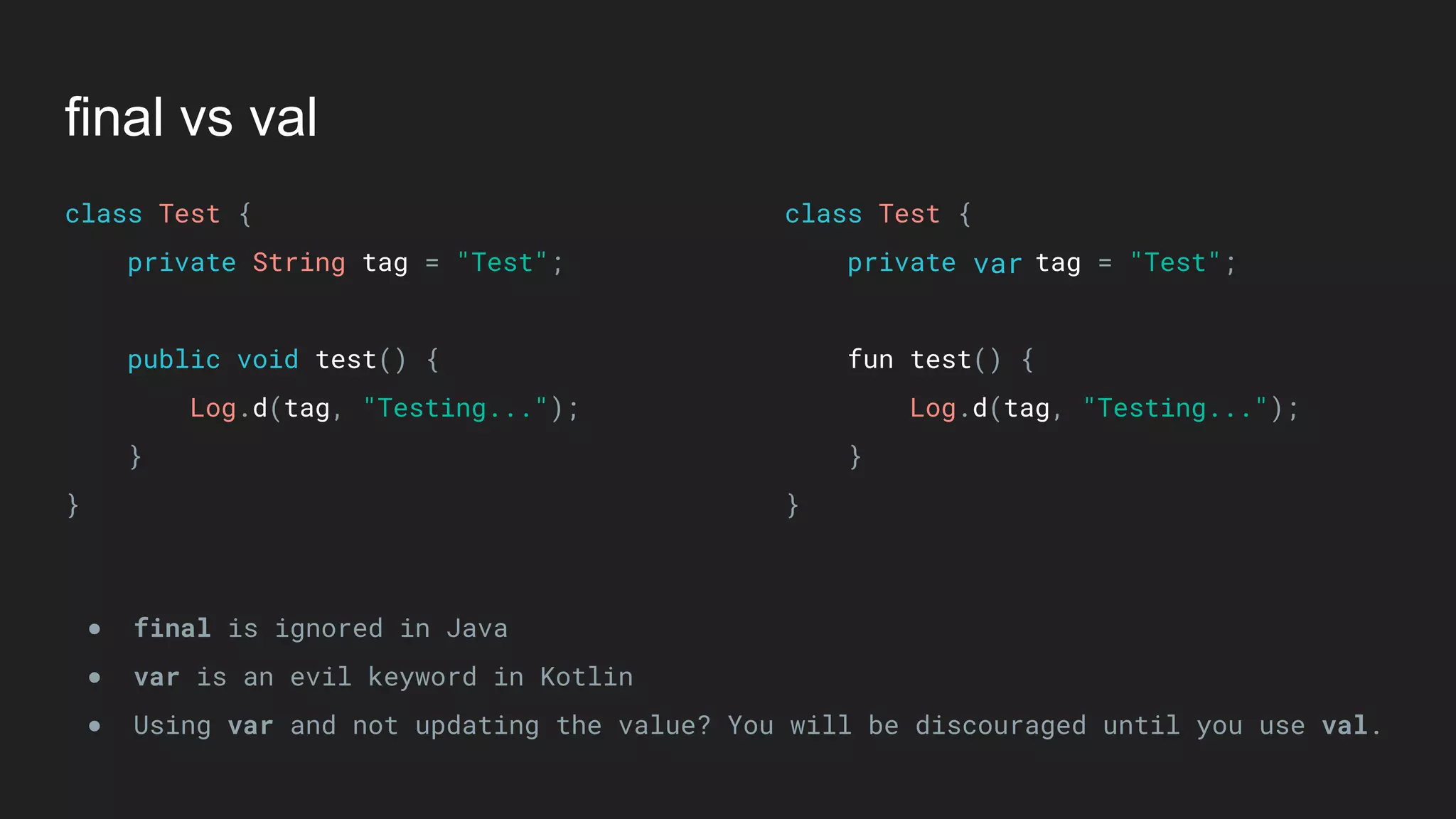 final vs val
class Test { 
private String tag = "Test"; 
 
public void test() { 
Log.d(tag, "Testing..."); 
} 
}
class Test { 
private tag = "Test"; 
 
fun test() { 
Log.d(tag, "Testing..."); 
} 
}
● final is ignored in Java
● var is an evil keyword in Kotlin
● Using var and not updating the value? You will be discouraged until you use val.
var
 