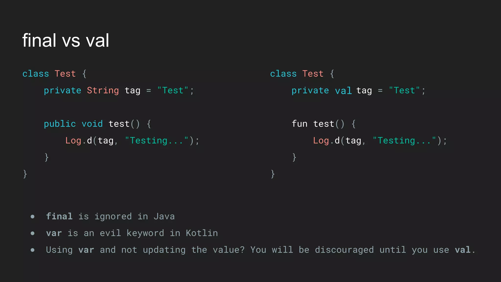 final vs val
class Test { 
private String tag = "Test"; 
 
public void test() { 
Log.d(tag, "Testing..."); 
} 
}
class Test { 
private tag = "Test"; 
 
fun test() { 
Log.d(tag, "Testing..."); 
} 
}
● final is ignored in Java
● var is an evil keyword in Kotlin
● Using var and not updating the value? You will be discouraged until you use val.
val
 