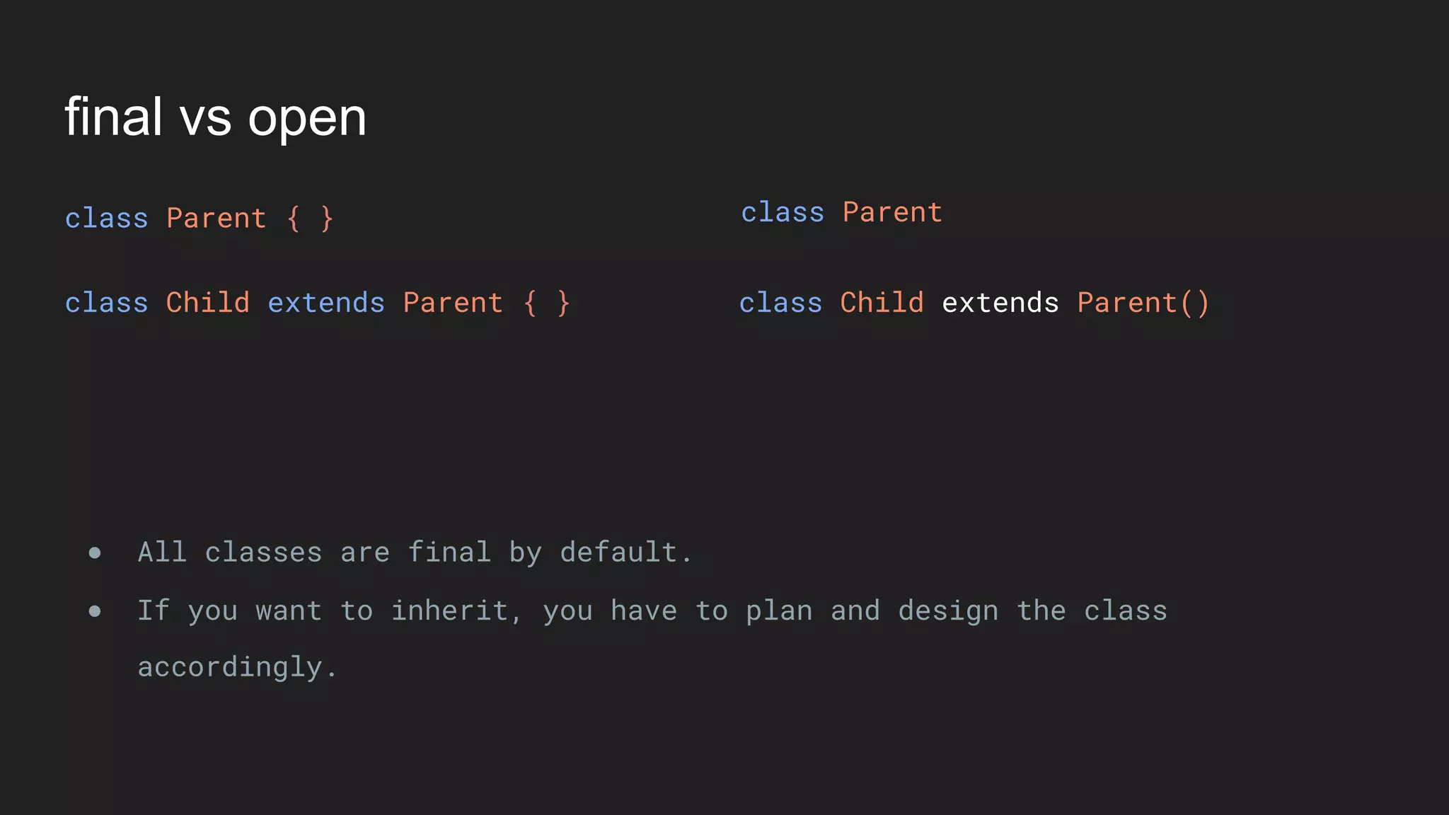 final vs open
class Parent { }
class Child extends Parent { } class Child extends Parent()
● All classes are final by default.
● If you want to inherit, you have to plan and design the class
accordingly.
class Parent
 