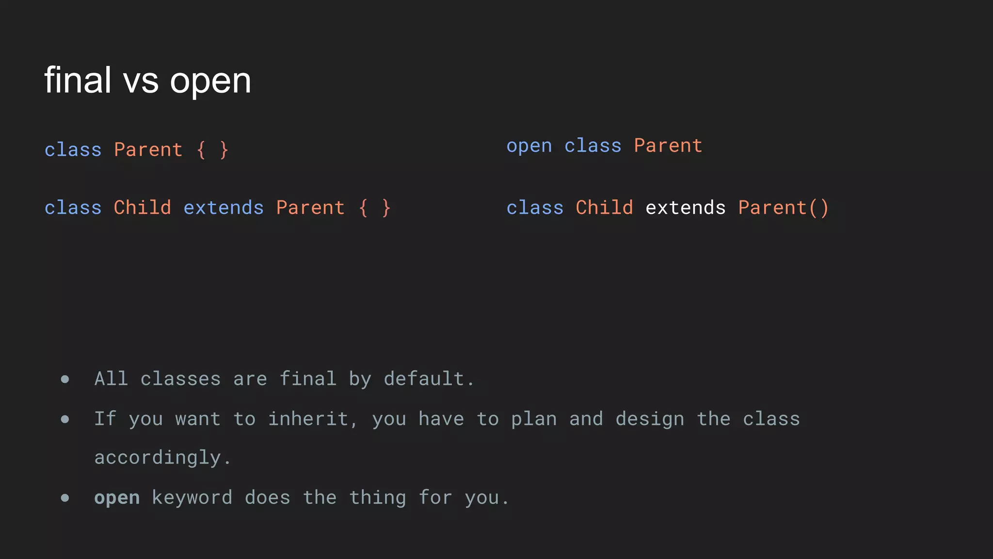 final vs open
class Parent { }
class Child extends Parent { } class Child extends Parent()
● All classes are final by default.
● If you want to inherit, you have to plan and design the class
accordingly.
● open keyword does the thing for you.
open class Parent
 