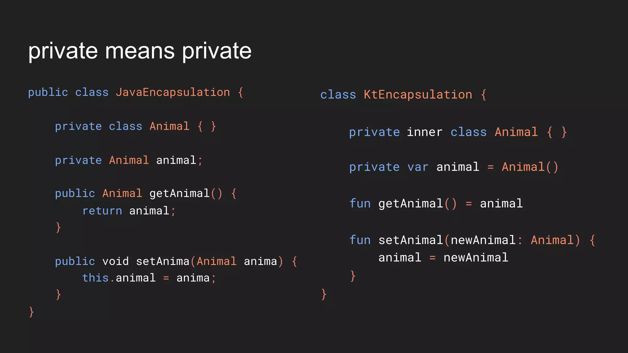private means private
public class JavaEncapsulation {
private class Animal { }
private Animal animal;
public Animal getAnimal() {
return animal;
}
public void setAnima(Animal anima) {
this.animal = anima;
}
}
class KtEncapsulation {
private var animal = Animal()
fun getAnimal() = animal
fun setAnimal(newAnimal: Animal) {
animal = newAnimal
}
}
private inner class Animal { }
 