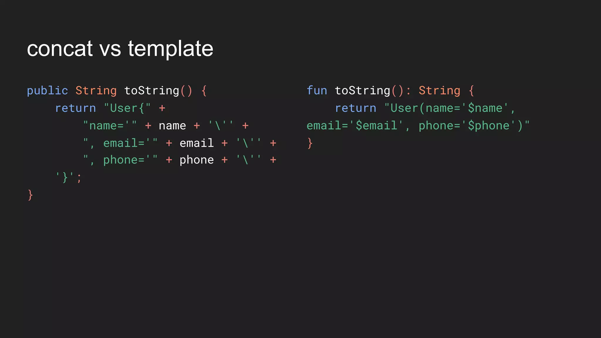 concat vs template
public String toString() {
return "User{" +
"name='" + name + ''' +
", email='" + email + ''' +
", phone='" + phone + ''' +
'}';
}
fun toString(): String {
return "User(name='$name',
email='$email', phone='$phone')"
}
 