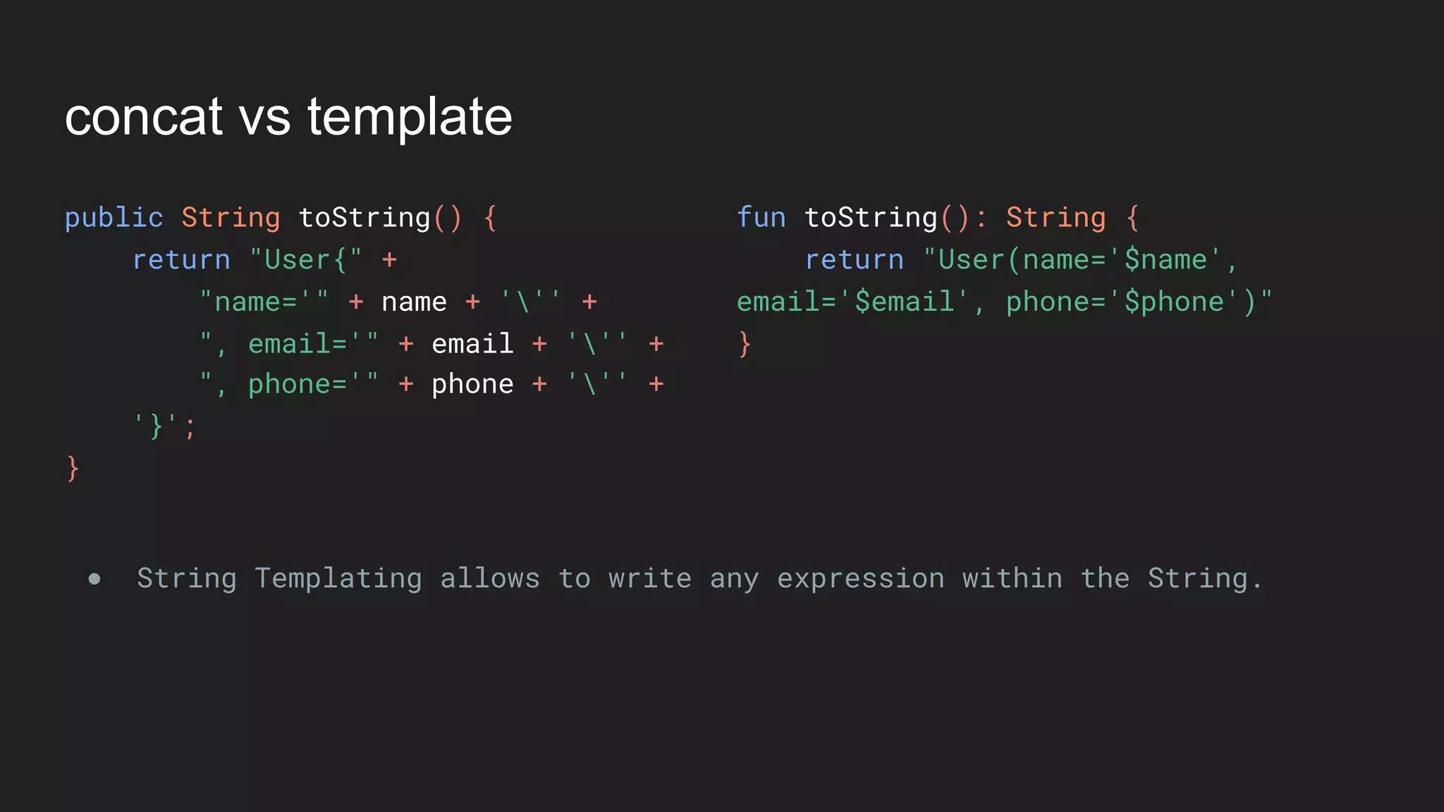 concat vs template
public String toString() {
return "User{" +
"name='" + name + ''' +
", email='" + email + ''' +
", phone='" + phone + ''' +
'}';
}
fun toString(): String {
return "User(name='$name',
email='$email', phone='$phone')"
}
● String Templating allows to write any expression within the String.
 