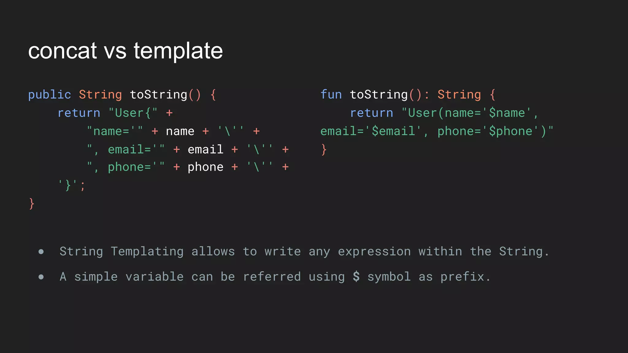 concat vs template
public String toString() {
return "User{" +
"name='" + name + ''' +
", email='" + email + ''' +
", phone='" + phone + ''' +
'}';
}
fun toString(): String {
return "User(name='$name',
email='$email', phone='$phone')"
}
● String Templating allows to write any expression within the String.
● A simple variable can be referred using $ symbol as prefix.
 