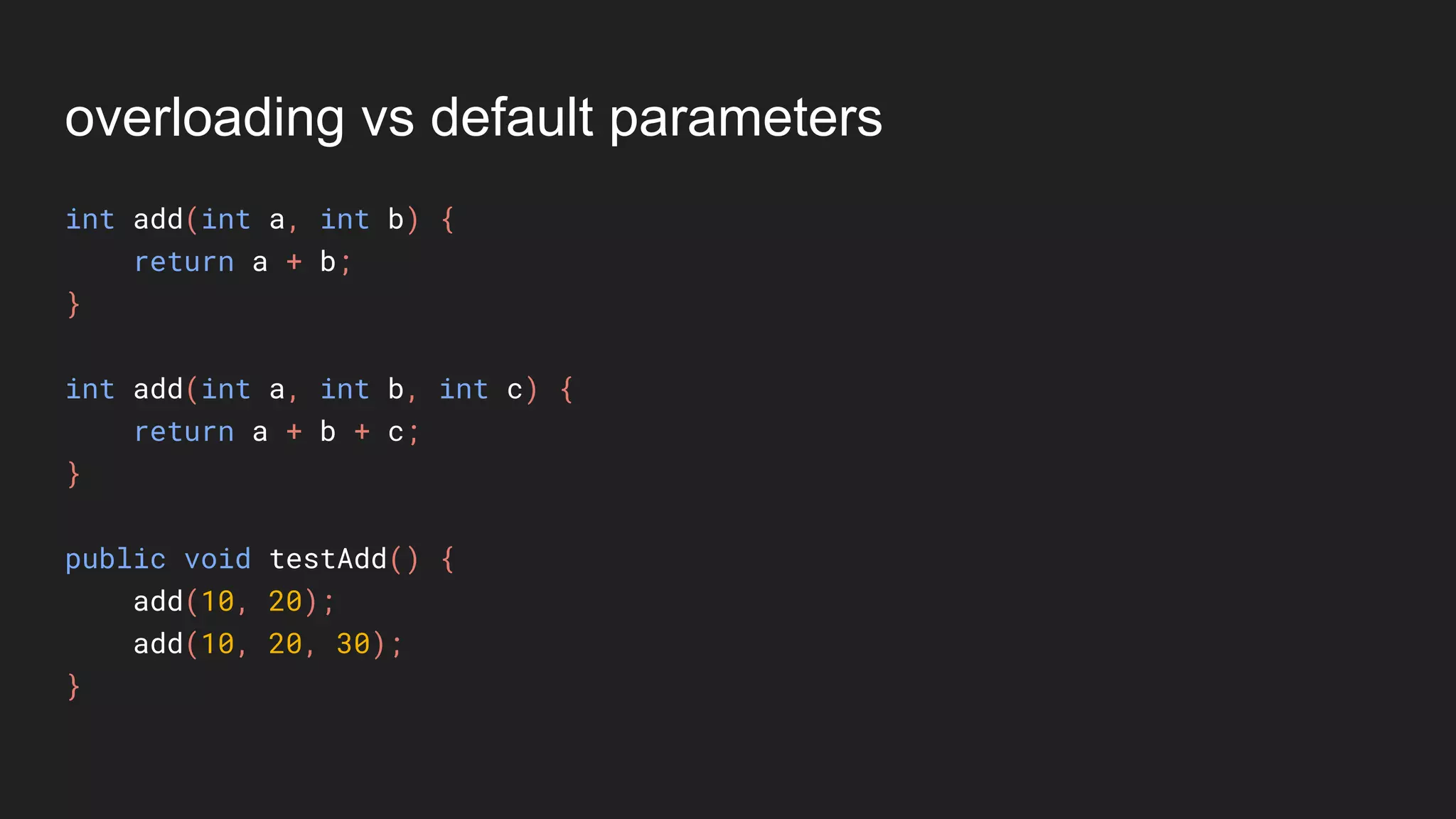 overloading vs default parameters
int add(int a, int b) {
return a + b;
}
int add(int a, int b, int c) {
return a + b + c;
}
public void testAdd() {
add(10, 20);
add(10, 20, 30);
}
 