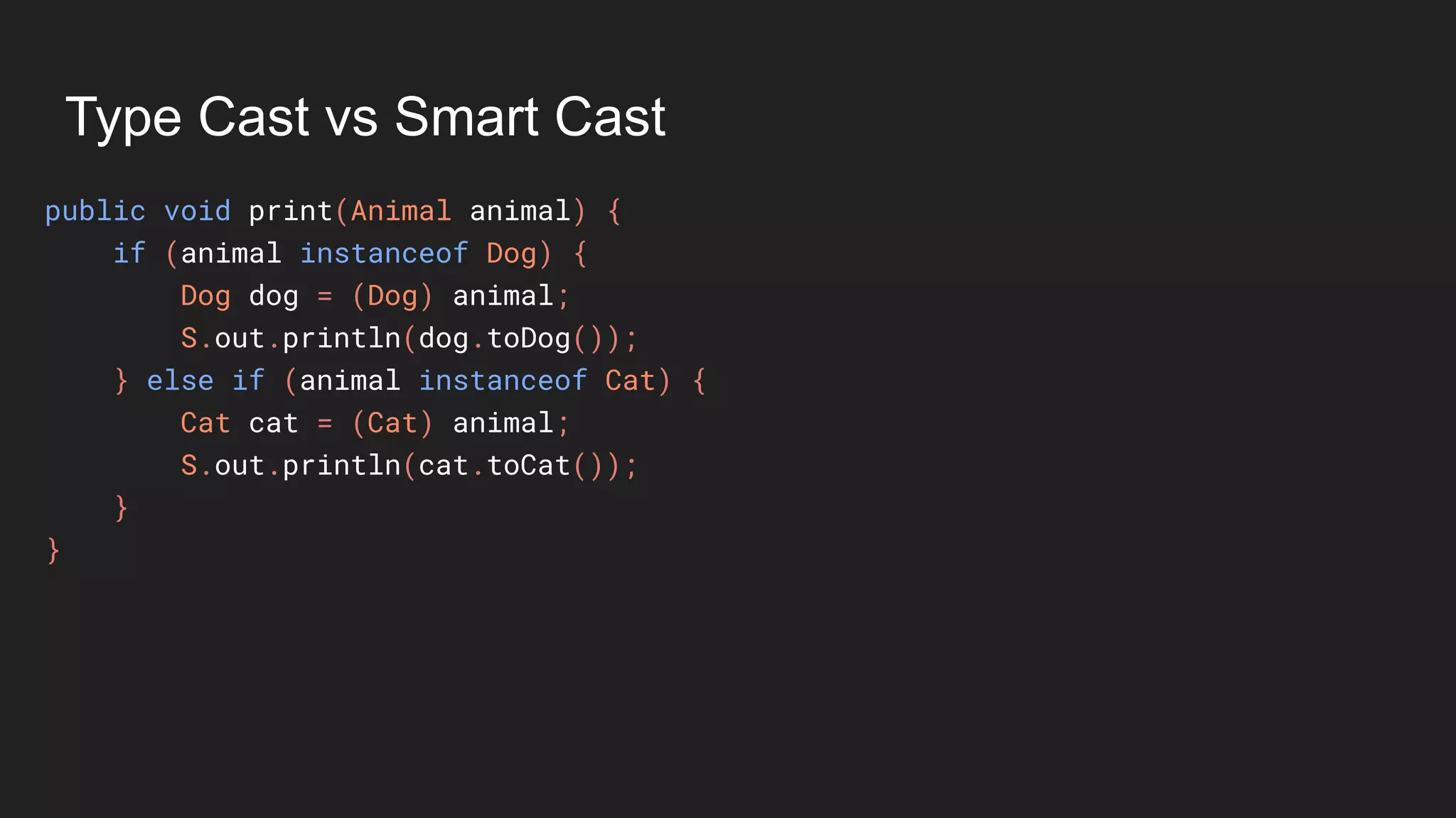 Type Cast vs Smart Cast
public void print(Animal animal) {
if (animal instanceof Dog) {
Dog dog = (Dog) animal;
S.out.println(dog.toDog());
} else if (animal instanceof Cat) {
Cat cat = (Cat) animal;
S.out.println(cat.toCat());
}
}
 