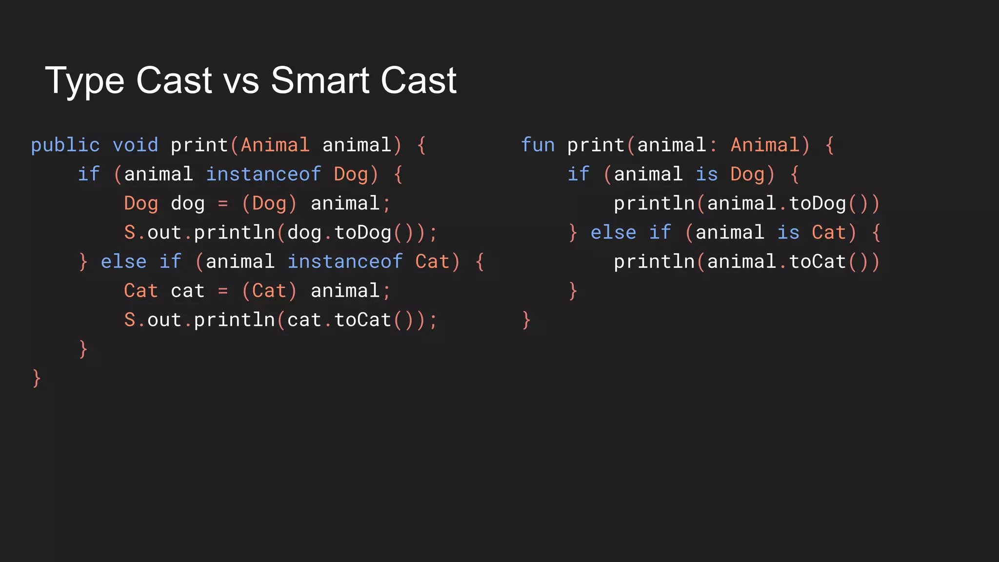Type Cast vs Smart Cast
public void print(Animal animal) {
if (animal instanceof Dog) {
Dog dog = (Dog) animal;
S.out.println(dog.toDog());
} else if (animal instanceof Cat) {
Cat cat = (Cat) animal;
S.out.println(cat.toCat());
}
}
fun print(animal: Animal) {
if (animal is Dog) {
println(animal.toDog())
} else if (animal is Cat) {
println(animal.toCat())
}
}
 