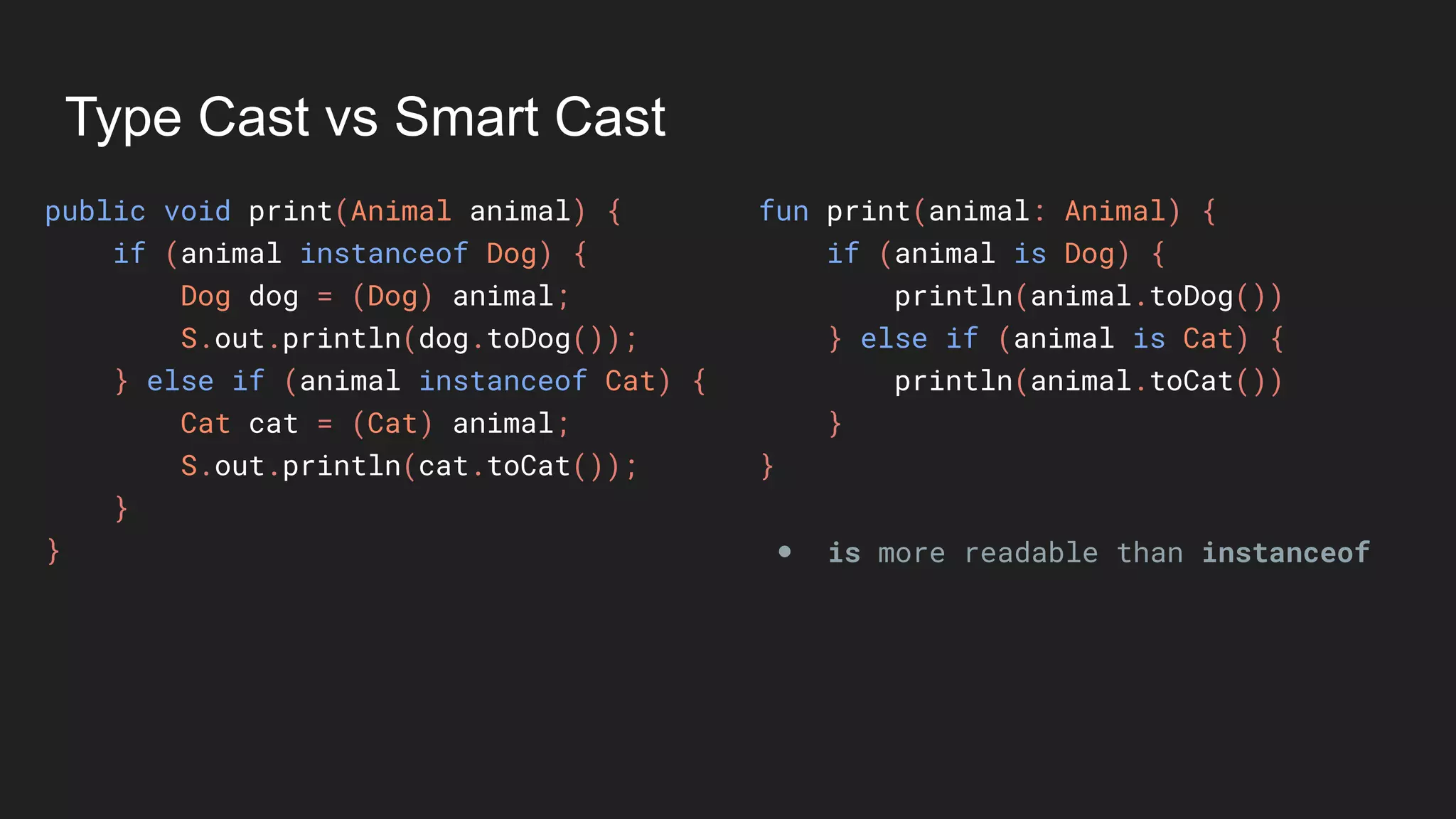 Type Cast vs Smart Cast
public void print(Animal animal) {
if (animal instanceof Dog) {
Dog dog = (Dog) animal;
S.out.println(dog.toDog());
} else if (animal instanceof Cat) {
Cat cat = (Cat) animal;
S.out.println(cat.toCat());
}
}
fun print(animal: Animal) {
if (animal is Dog) {
println(animal.toDog())
} else if (animal is Cat) {
println(animal.toCat())
}
}
● is more readable than instanceof
 