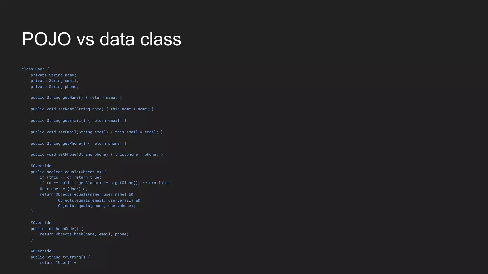 POJO vs data class
class User {
private String name;
private String email;
private String phone;
public String getName() { return name; }
public void setName(String name) { this.name = name; }
public String getEmail() { return email; }
public void setEmail(String email) { this.email = email; }
public String getPhone() { return phone; }
public void setPhone(String phone) { this.phone = phone; }
@Override
public boolean equals(Object o) {
if (this == o) return true;
if (o == null || getClass() != o.getClass()) return false;
User user = (User) o;
return Objects.equals(name, user.name) &&
Objects.equals(email, user.email) &&
Objects.equals(phone, user.phone);
}
@Override
public int hashCode() {
return Objects.hash(name, email, phone);
}
@Override
public String toString() {
return "User{" +
 