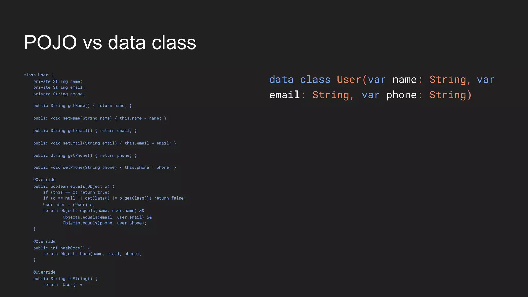 POJO vs data class
class User {
private String name;
private String email;
private String phone;
public String getName() { return name; }
public void setName(String name) { this.name = name; }
public String getEmail() { return email; }
public void setEmail(String email) { this.email = email; }
public String getPhone() { return phone; }
public void setPhone(String phone) { this.phone = phone; }
@Override
public boolean equals(Object o) {
if (this == o) return true;
if (o == null || getClass() != o.getClass()) return false;
User user = (User) o;
return Objects.equals(name, user.name) &&
Objects.equals(email, user.email) &&
Objects.equals(phone, user.phone);
}
@Override
public int hashCode() {
return Objects.hash(name, email, phone);
}
@Override
public String toString() {
return "User{" +
data class User(var name: String,
email: String, var phone: String)
var
 