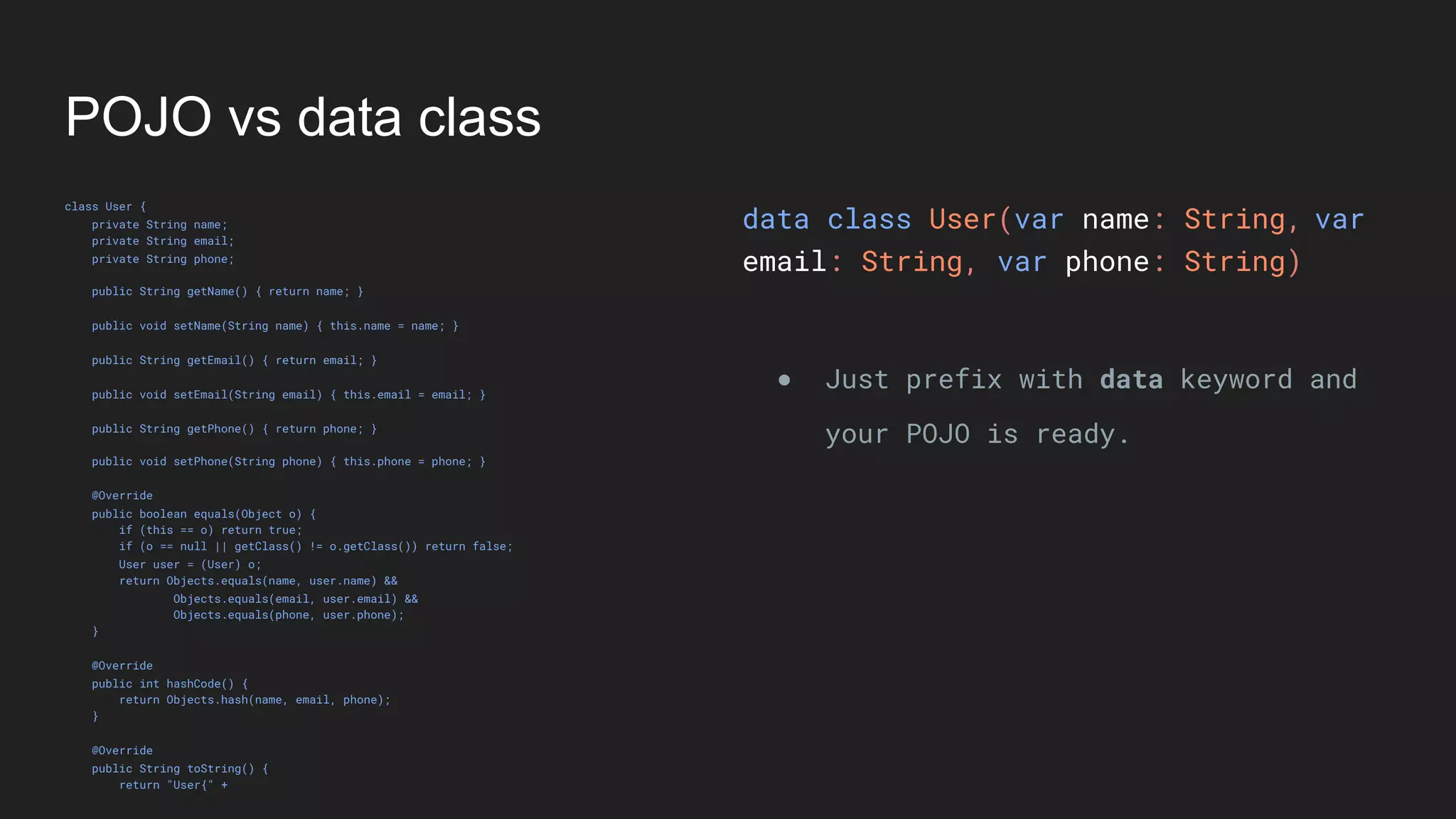 POJO vs data class
class User {
private String name;
private String email;
private String phone;
public String getName() { return name; }
public void setName(String name) { this.name = name; }
public String getEmail() { return email; }
public void setEmail(String email) { this.email = email; }
public String getPhone() { return phone; }
public void setPhone(String phone) { this.phone = phone; }
@Override
public boolean equals(Object o) {
if (this == o) return true;
if (o == null || getClass() != o.getClass()) return false;
User user = (User) o;
return Objects.equals(name, user.name) &&
Objects.equals(email, user.email) &&
Objects.equals(phone, user.phone);
}
@Override
public int hashCode() {
return Objects.hash(name, email, phone);
}
@Override
public String toString() {
return "User{" +
data class User(var name: String,
email: String, var phone: String)
● Just prefix with data keyword and
your POJO is ready.
var
 