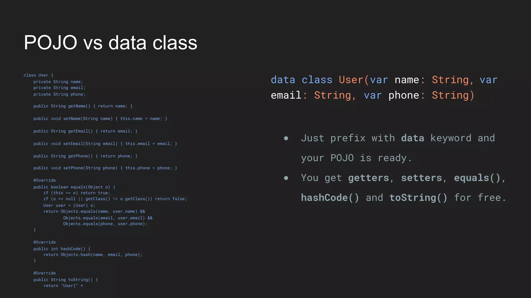 POJO vs data class
class User {
private String name;
private String email;
private String phone;
public String getName() { return name; }
public void setName(String name) { this.name = name; }
public String getEmail() { return email; }
public void setEmail(String email) { this.email = email; }
public String getPhone() { return phone; }
public void setPhone(String phone) { this.phone = phone; }
@Override
public boolean equals(Object o) {
if (this == o) return true;
if (o == null || getClass() != o.getClass()) return false;
User user = (User) o;
return Objects.equals(name, user.name) &&
Objects.equals(email, user.email) &&
Objects.equals(phone, user.phone);
}
@Override
public int hashCode() {
return Objects.hash(name, email, phone);
}
@Override
public String toString() {
return "User{" +
data class User(var name: String,
email: String, var phone: String)
● Just prefix with data keyword and
your POJO is ready.
● You get getters, setters, equals(),
hashCode() and toString() for free.
var
 
