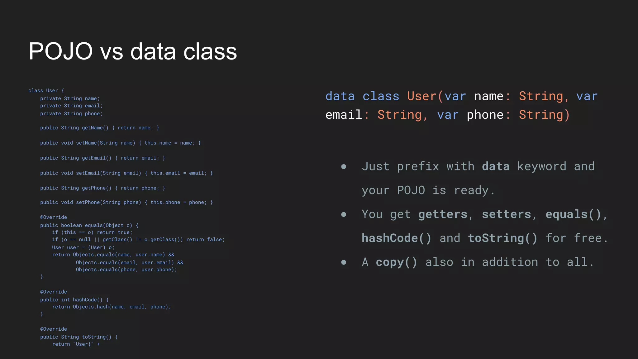 POJO vs data class
class User {
private String name;
private String email;
private String phone;
public String getName() { return name; }
public void setName(String name) { this.name = name; }
public String getEmail() { return email; }
public void setEmail(String email) { this.email = email; }
public String getPhone() { return phone; }
public void setPhone(String phone) { this.phone = phone; }
@Override
public boolean equals(Object o) {
if (this == o) return true;
if (o == null || getClass() != o.getClass()) return false;
User user = (User) o;
return Objects.equals(name, user.name) &&
Objects.equals(email, user.email) &&
Objects.equals(phone, user.phone);
}
@Override
public int hashCode() {
return Objects.hash(name, email, phone);
}
@Override
public String toString() {
return "User{" +
data class User(var name: String,
email: String, var phone: String)
● Just prefix with data keyword and
your POJO is ready.
● You get getters, setters, equals(),
hashCode() and toString() for free.
● A copy() also in addition to all.
var
 