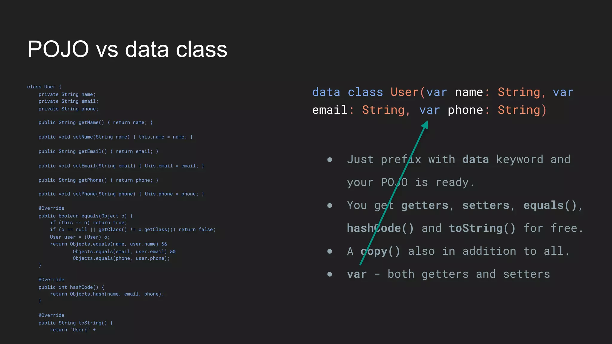 POJO vs data class
class User {
private String name;
private String email;
private String phone;
public String getName() { return name; }
public void setName(String name) { this.name = name; }
public String getEmail() { return email; }
public void setEmail(String email) { this.email = email; }
public String getPhone() { return phone; }
public void setPhone(String phone) { this.phone = phone; }
@Override
public boolean equals(Object o) {
if (this == o) return true;
if (o == null || getClass() != o.getClass()) return false;
User user = (User) o;
return Objects.equals(name, user.name) &&
Objects.equals(email, user.email) &&
Objects.equals(phone, user.phone);
}
@Override
public int hashCode() {
return Objects.hash(name, email, phone);
}
@Override
public String toString() {
return "User{" +
data class User(var name: String,
email: String, var phone: String)
● Just prefix with data keyword and
your POJO is ready.
● You get getters, setters, equals(),
hashCode() and toString() for free.
● A copy() also in addition to all.
● var - both getters and setters
var
 