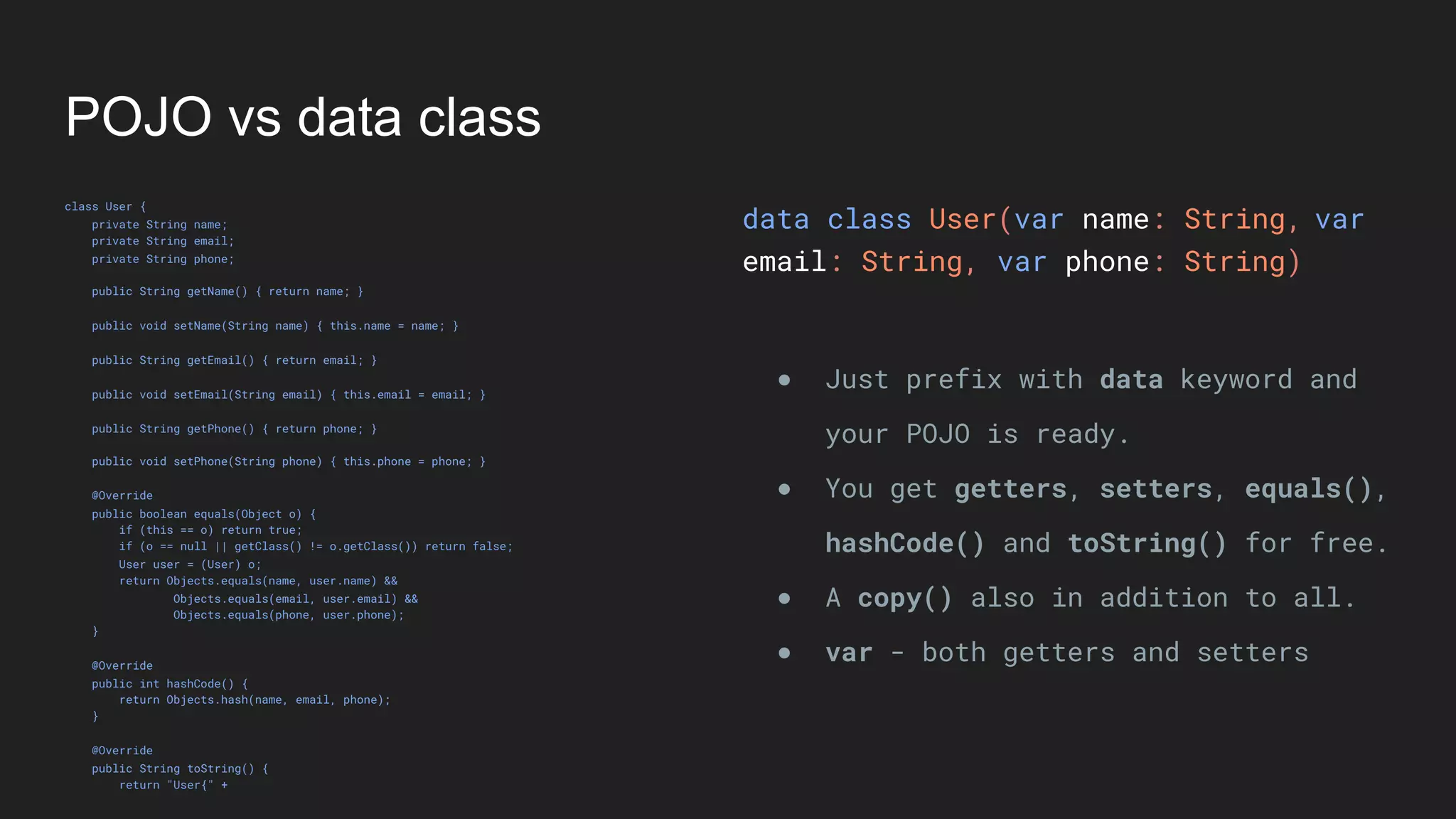 POJO vs data class
class User {
private String name;
private String email;
private String phone;
public String getName() { return name; }
public void setName(String name) { this.name = name; }
public String getEmail() { return email; }
public void setEmail(String email) { this.email = email; }
public String getPhone() { return phone; }
public void setPhone(String phone) { this.phone = phone; }
@Override
public boolean equals(Object o) {
if (this == o) return true;
if (o == null || getClass() != o.getClass()) return false;
User user = (User) o;
return Objects.equals(name, user.name) &&
Objects.equals(email, user.email) &&
Objects.equals(phone, user.phone);
}
@Override
public int hashCode() {
return Objects.hash(name, email, phone);
}
@Override
public String toString() {
return "User{" +
data class User(var name: String,
email: String, var phone: String)
● Just prefix with data keyword and
your POJO is ready.
● You get getters, setters, equals(),
hashCode() and toString() for free.
● A copy() also in addition to all.
● var - both getters and setters
var
 
