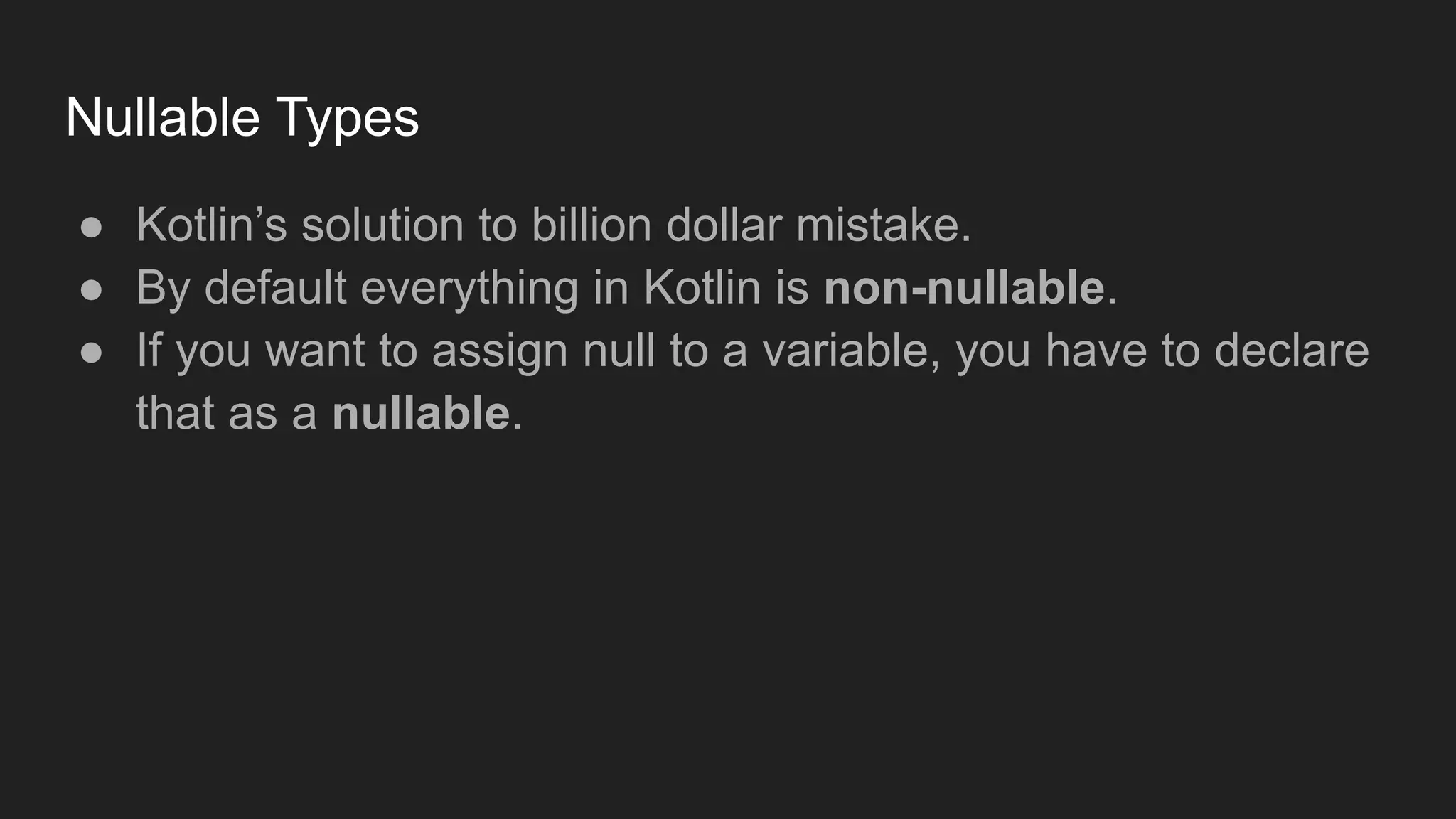 Nullable Types
● Kotlin’s solution to billion dollar mistake.
● By default everything in Kotlin is non-nullable.
● If you want to assign null to a variable, you have to declare
that as a nullable.
 