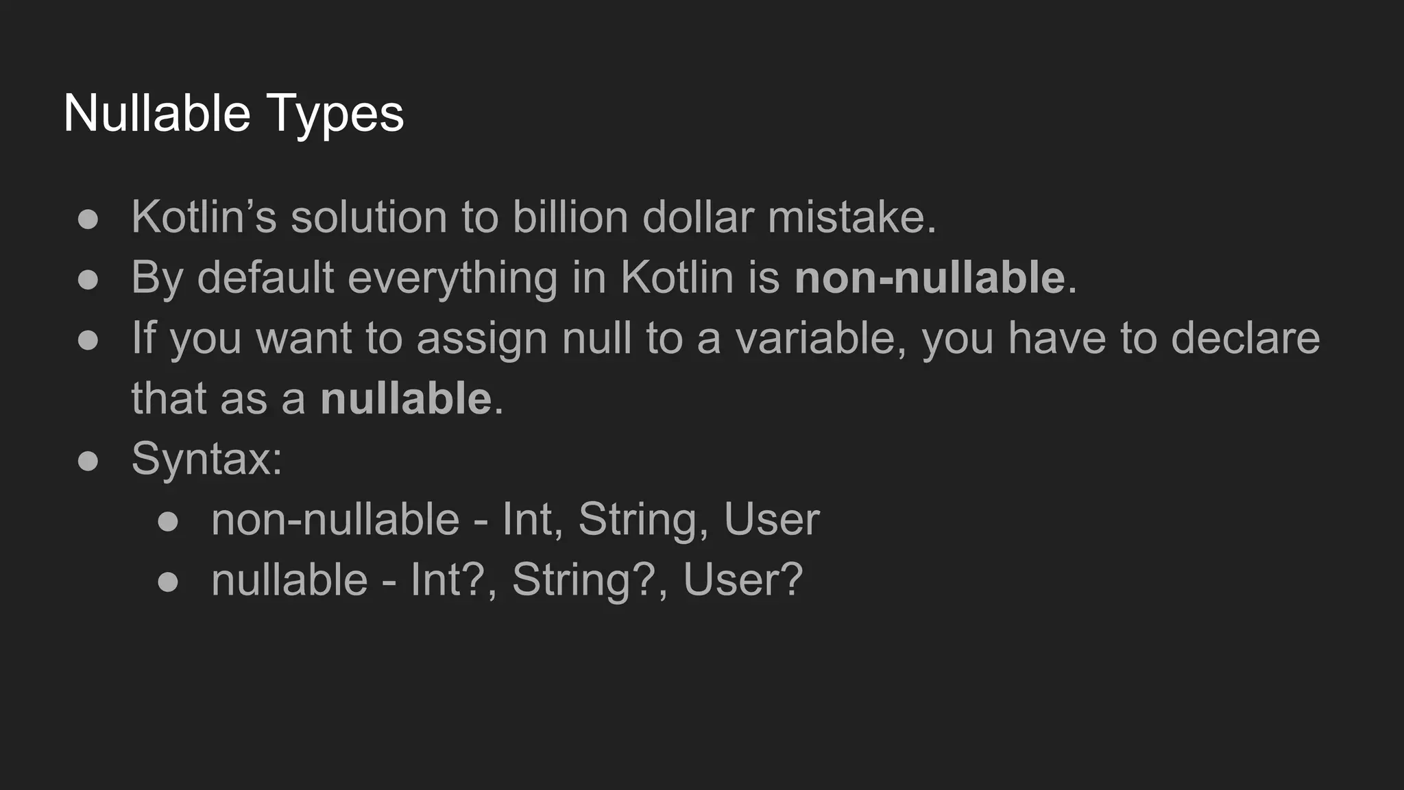 Nullable Types
● Kotlin’s solution to billion dollar mistake.
● By default everything in Kotlin is non-nullable.
● If you want to assign null to a variable, you have to declare
that as a nullable.
● Syntax:
● non-nullable - Int, String, User
● nullable - Int?, String?, User?
 