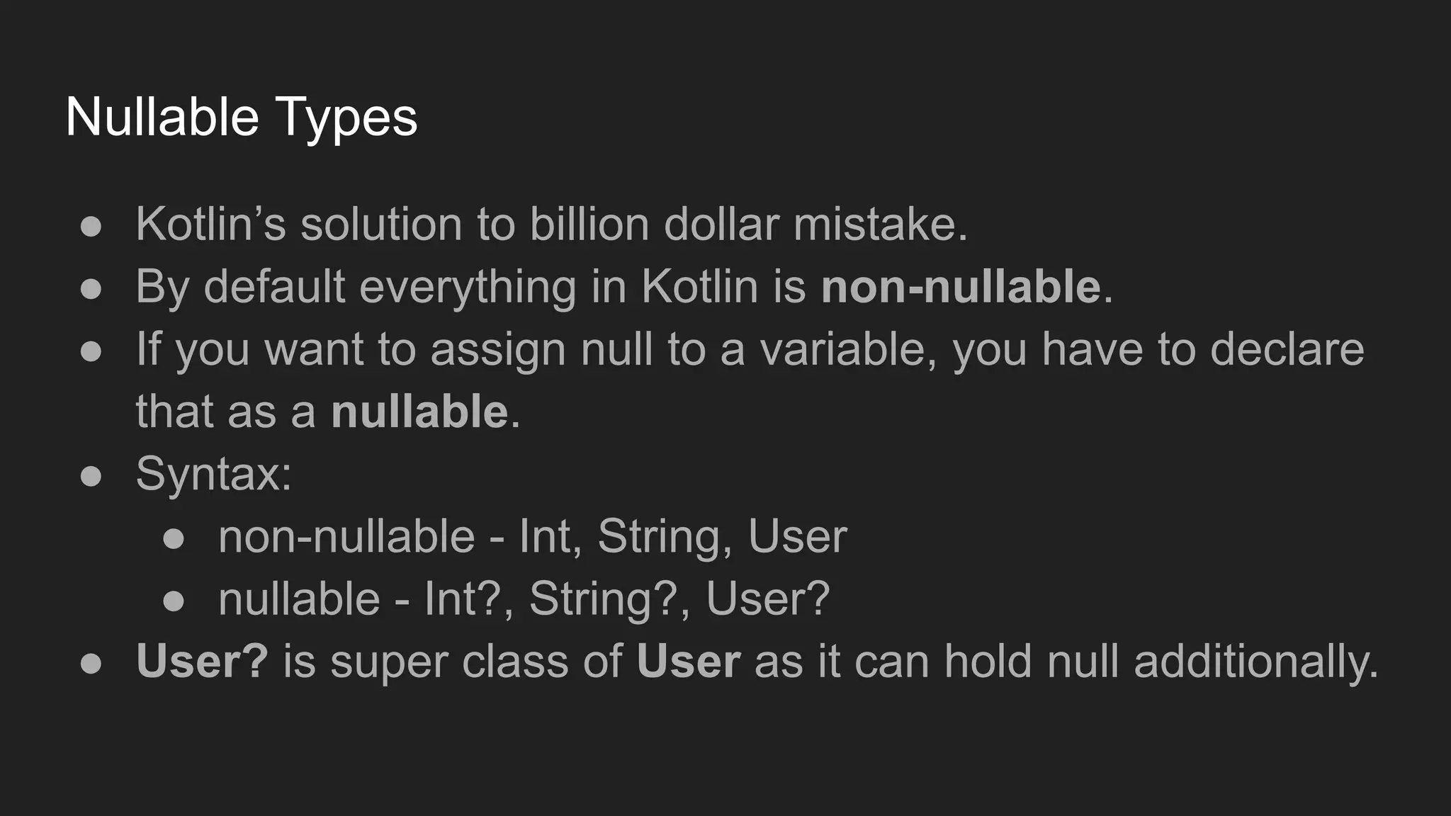 Nullable Types
● Kotlin’s solution to billion dollar mistake.
● By default everything in Kotlin is non-nullable.
● If you want to assign null to a variable, you have to declare
that as a nullable.
● Syntax:
● non-nullable - Int, String, User
● nullable - Int?, String?, User?
● User? is super class of User as it can hold null additionally.
 