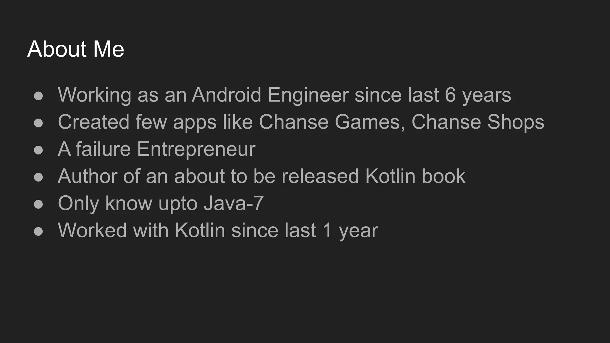 About Me
● Working as an Android Engineer since last 6 years
● Created few apps like Chanse Games, Chanse Shops
● A failure Entrepreneur
● Author of an about to be released Kotlin book
● Only know upto Java-7
● Worked with Kotlin since last 1 year
 