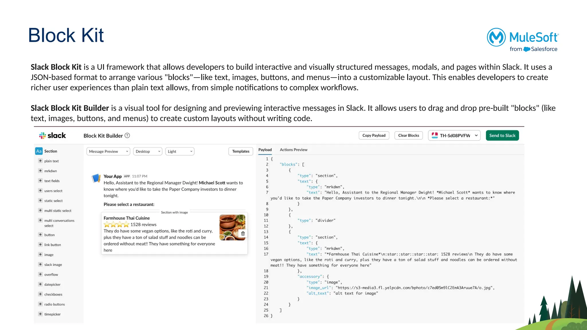Block Kit
Slack Block Kit is a UI framework that allows developers to build interactive and visually structured messages, modals, and pages within Slack. It uses a
JSON-based format to arrange various "blocks"—like text, images, buttons, and menus—into a customizable layout. This enables developers to create
richer user experiences than plain text allows, from simple notifications to complex workflows.
Slack Block Kit Builder is a visual tool for designing and previewing interactive messages in Slack. It allows users to drag and drop pre-built "blocks" (like
text, images, buttons, and menus) to create custom layouts without writing code.
 