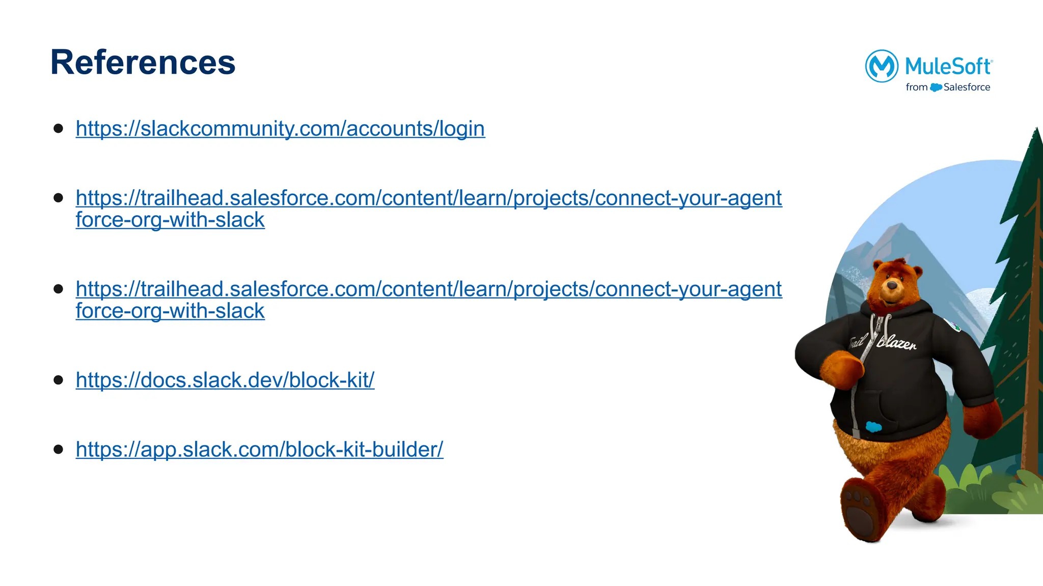 References
● https://slackcommunity.com/accounts/login
● https://trailhead.salesforce.com/content/learn/projects/connect-your-agent
force-org-with-slack
● https://trailhead.salesforce.com/content/learn/projects/connect-your-agent
force-org-with-slack
● https://docs.slack.dev/block-kit/
● https://app.slack.com/block-kit-builder/
 