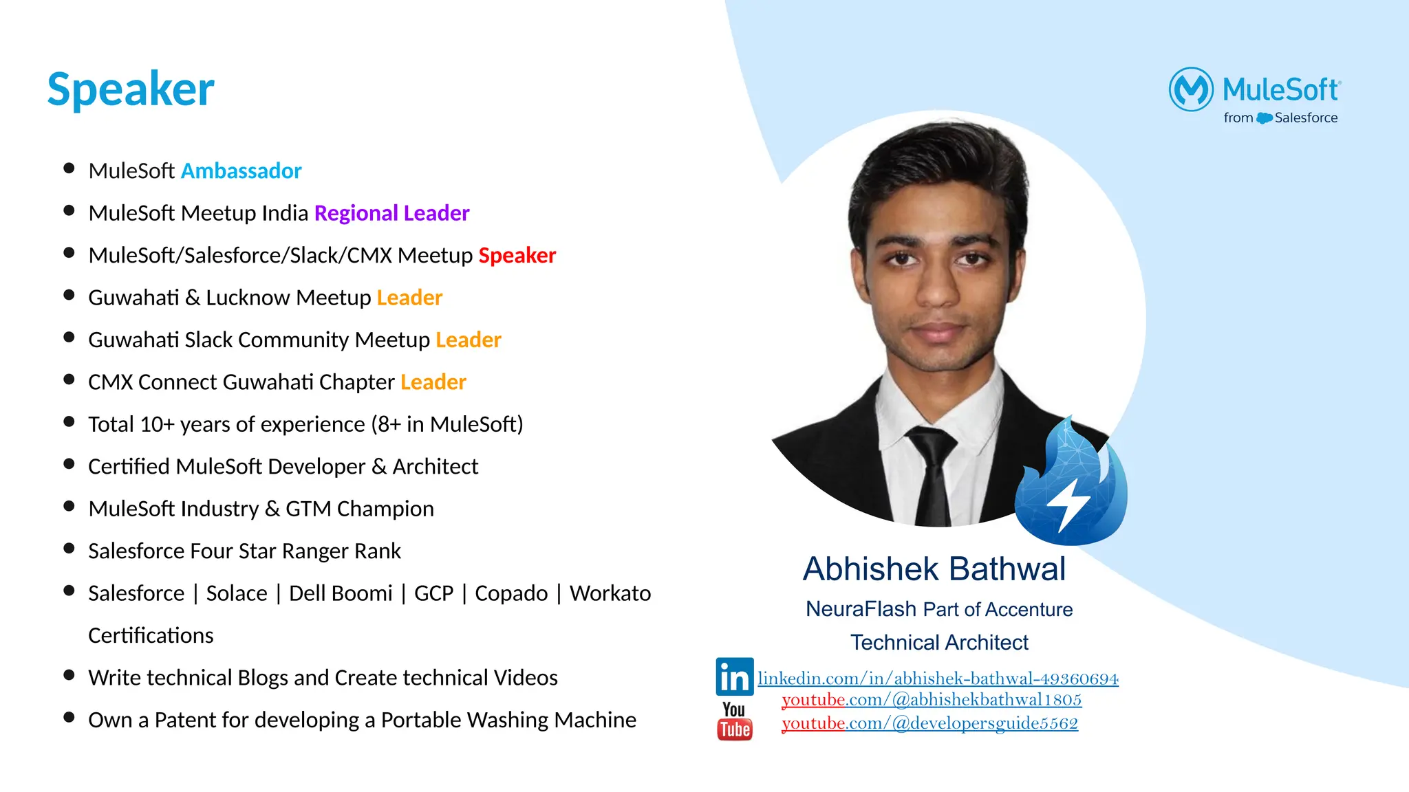 Speaker
Abhishek Bathwal
NeuraFlash Part of Accenture
Technical Architect
● MuleSoft Ambassador
● MuleSoft Meetup India Regional Leader
● MuleSoft/Salesforce/Slack/CMX Meetup Speaker
● Guwahati & Lucknow Meetup Leader
● Guwahati Slack Community Meetup Leader
● CMX Connect Guwahati Chapter Leader
● Total 10+ years of experience (8+ in MuleSoft)
● Certified MuleSoft Developer & Architect
● MuleSoft Industry & GTM Champion
● Salesforce Four Star Ranger Rank
● Salesforce | Solace | Dell Boomi | GCP | Copado | Workato
Certifications
● Write technical Blogs and Create technical Videos
● Own a Patent for developing a Portable Washing Machine
linkedin.com/in/abhishek-bathwal-49360694
youtube.com/@abhishekbathwal1805
youtube.com/@developersguide5562
 