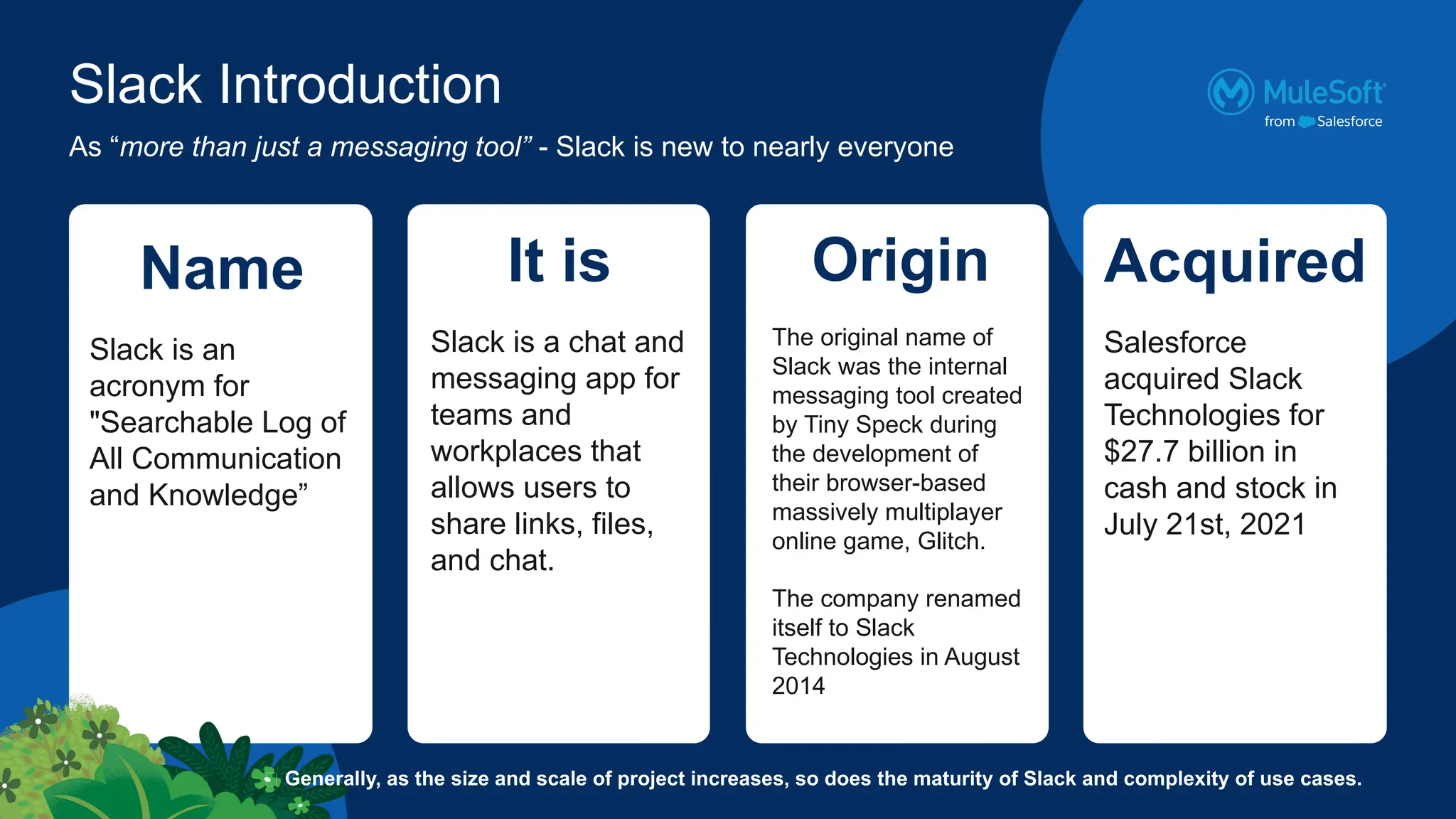 Slack Introduction
Name
Slack is an
acronym for
"Searchable Log of
All Communication
and Knowledge”
As “more than just a messaging tool” - Slack is new to nearly everyone
It is
Slack is a chat and
messaging app for
teams and
workplaces that
allows users to
share links, files,
and chat.
Origin
The original name of
Slack was the internal
messaging tool created
by Tiny Speck during
the development of
their browser-based
massively multiplayer
online game, Glitch.
The company renamed
itself to Slack
Technologies in August
2014
Acquired
Salesforce
acquired Slack
Technologies for
$27.7 billion in
cash and stock in
July 21st, 2021
🧠 Generally, as the size and scale of project increases, so does the maturity of Slack and complexity of use cases.
 