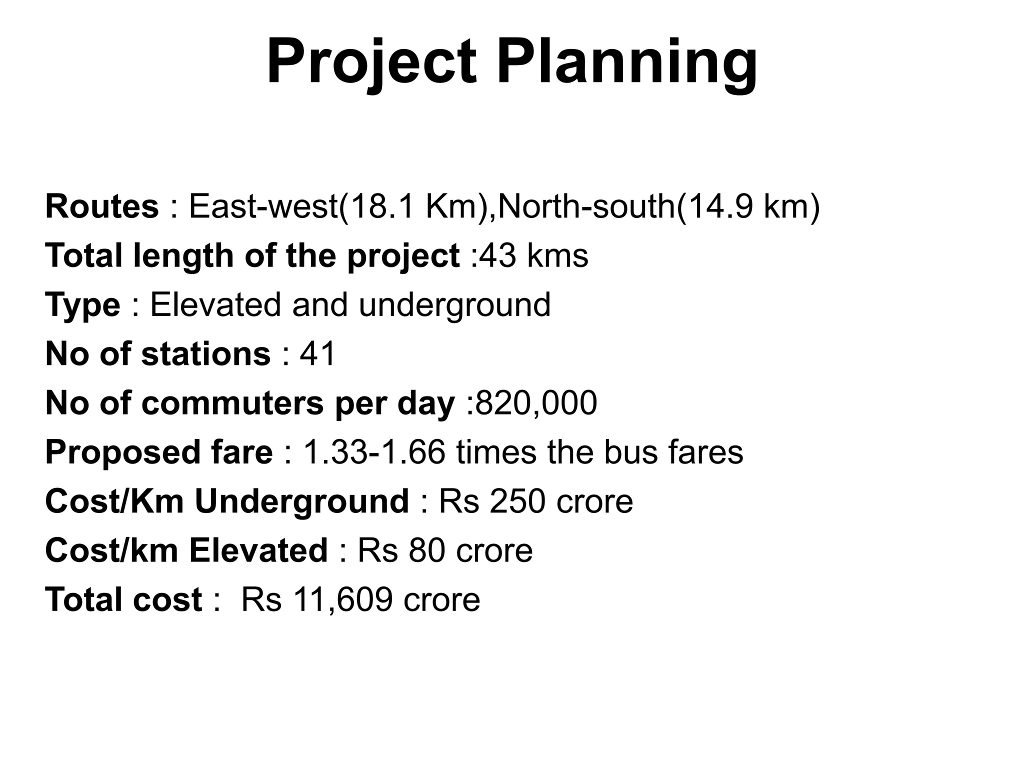 Project Planning

Routes : East-west(18.1 Km),North-south(14.9 km)
Total length of the project :43 kms
Type : Elevated and underground
No of stations : 41
No of commuters per day :820,000
Proposed fare : 1.33-1.66 times the bus fares
Cost/Km Underground : Rs 250 crore
Cost/km Elevated : Rs 80 crore
Total cost : Rs 11,609 crore
 
