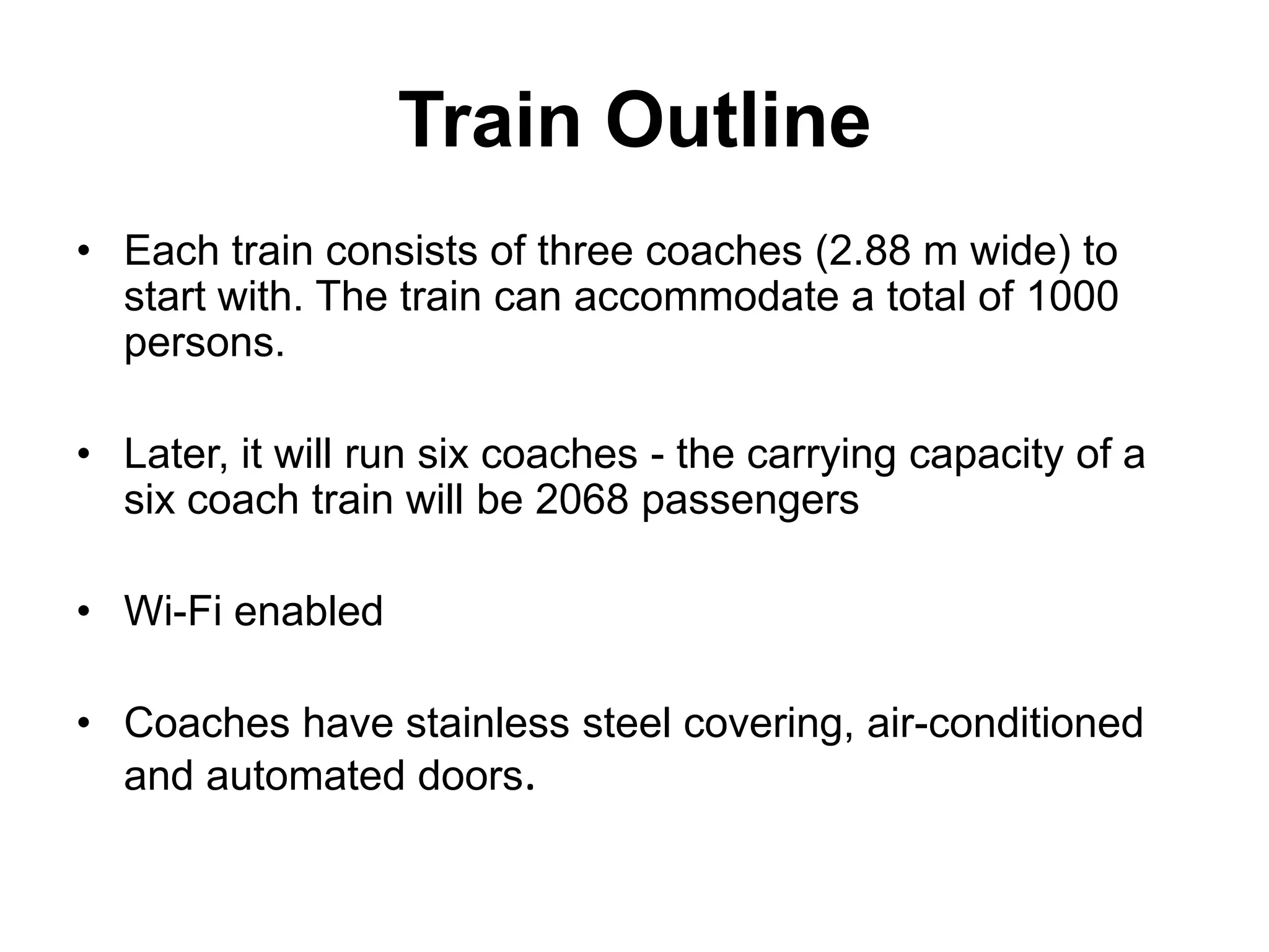 Train Outline
• Each train consists of three coaches (2.88 m wide) to
  start with. The train can accommodate a total of 1000
  persons.

• Later, it will run six coaches - the carrying capacity of a
  six coach train will be 2068 passengers

• Wi-Fi enabled

• Coaches have stainless steel covering, air-conditioned
  and automated doors.
 