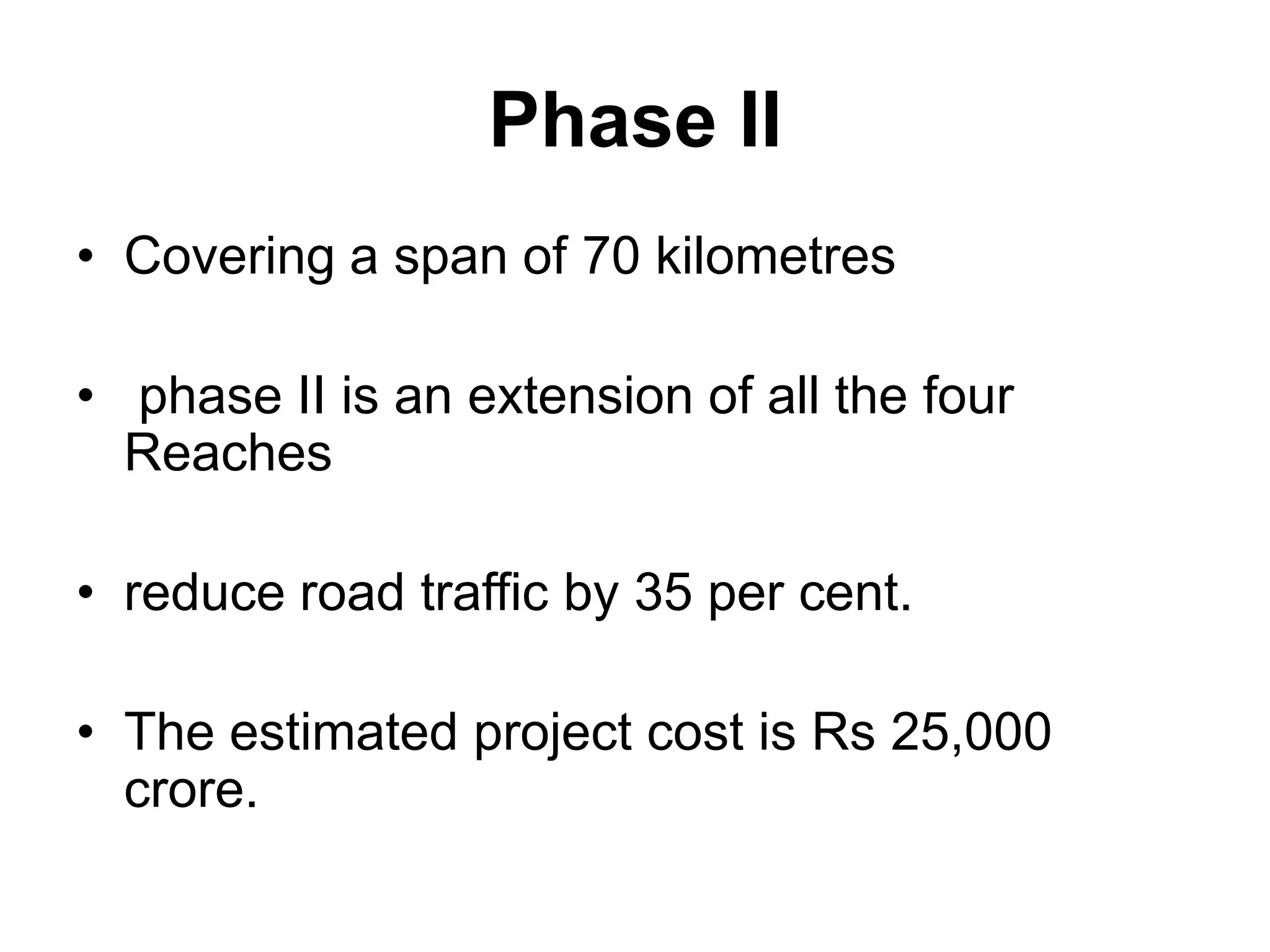 Phase II
• Covering a span of 70 kilometres

• phase II is an extension of all the four
  Reaches

• reduce road traffic by 35 per cent.

• The estimated project cost is Rs 25,000
  crore.
 
