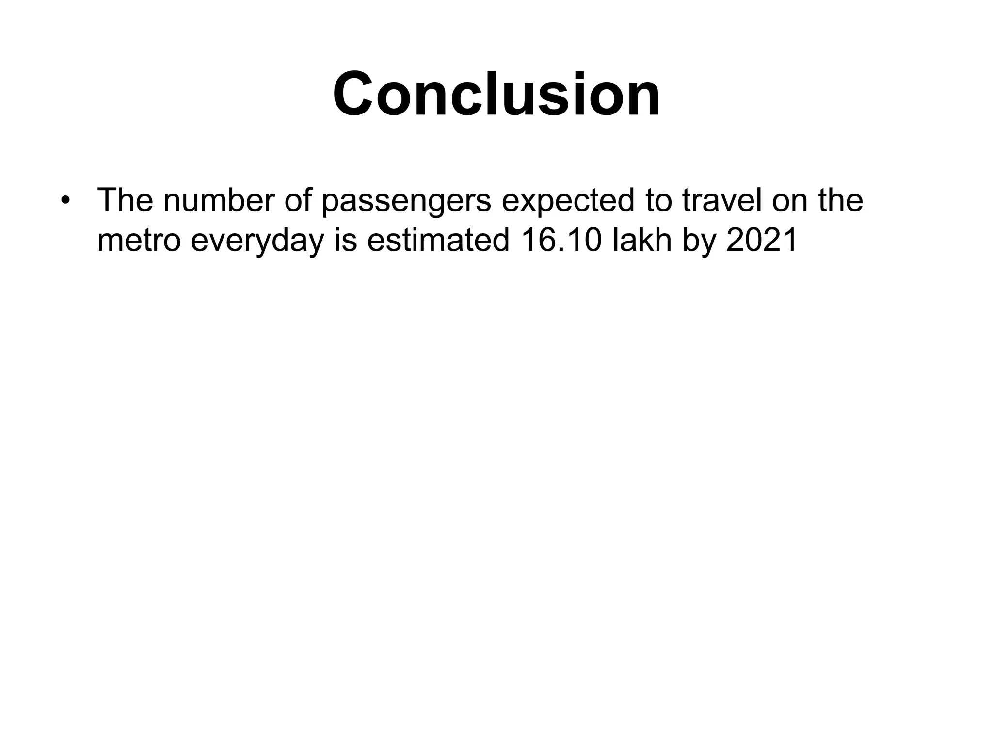Conclusion
• The number of passengers expected to travel on the
  metro everyday is estimated 16.10 lakh by 2021
 