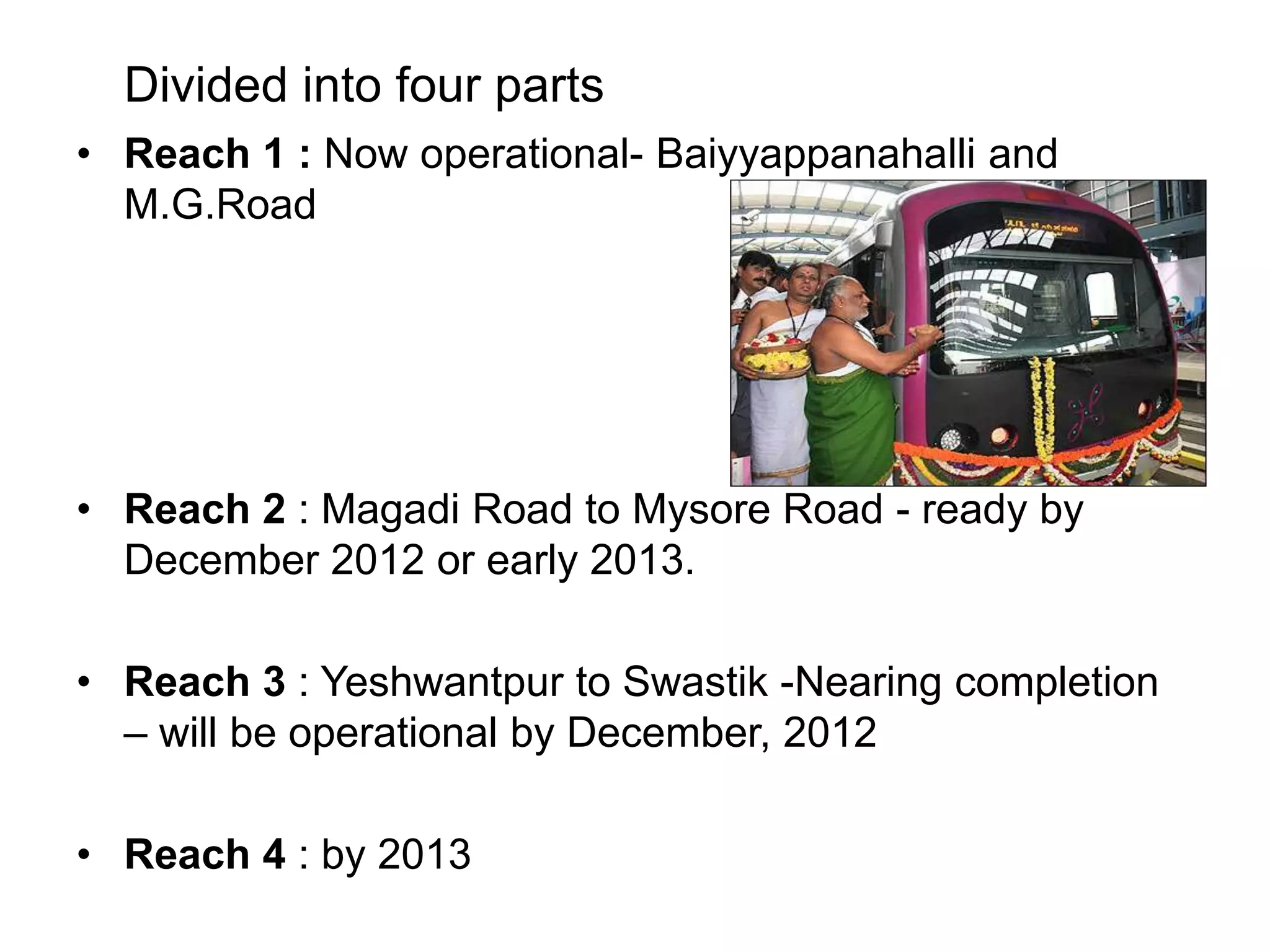 Divided into four parts
• Reach 1 : Now operational- Baiyyappanahalli and
  M.G.Road




• Reach 2 : Magadi Road to Mysore Road - ready by
  December 2012 or early 2013.

• Reach 3 : Yeshwantpur to Swastik -Nearing completion
  – will be operational by December, 2012

• Reach 4 : by 2013
 
