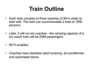 Train Outline
• Each train consists of three coaches (2.88 m wide) to
  start with. The train can accommodate a total of 1000
  persons.

• Later, it will run six coaches - the carrying capacity of a
  six coach train will be 2068 passengers

• Wi-Fi enabled

• Coaches have stainless steel covering, air-conditioned
  and automated doors.
 