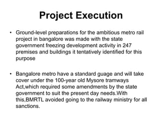 Project Execution
• Ground-level preparations for the ambitious metro rail
  project in bangalore was made with the state
  government freezing development activity in 247
  premises and buildings it tentatively identified for this
  purpose

• Bangalore metro have a standard guage and will take
  cover under the 100-year old Mysore tramways
  Act,which required some amendments by the state
  government to suit the present day needs.With
  this,BMRTL avoided going to the railway ministry for all
  sanctions.
 