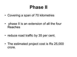 Phase II
• Covering a span of 70 kilometres

• phase II is an extension of all the four
  Reaches

• reduce road traffic by 35 per cent.

• The estimated project cost is Rs 25,000
  crore.
 