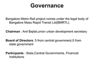 Governance

Bangalore Metro Rail project comes under the legal body of
  Bangalore Mass Rapid Transit Ltd(BMRTL).

Chairman : Anil Bajilal,union urban development secretary

Board of Directors: 5 from central government,5 from
  state government

Participants : State,Central Governments, Financial
  Institutions
 