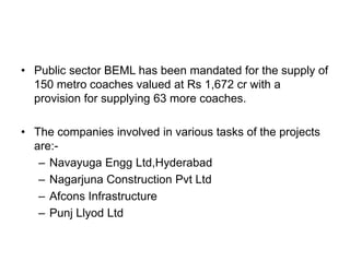 • Public sector BEML has been mandated for the supply of
  150 metro coaches valued at Rs 1,672 cr with a
  provision for supplying 63 more coaches.

• The companies involved in various tasks of the projects
  are:-
   – Navayuga Engg Ltd,Hyderabad
   – Nagarjuna Construction Pvt Ltd
   – Afcons Infrastructure
   – Punj Llyod Ltd
 