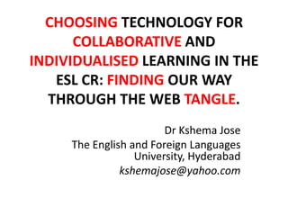CHOOSING TECHNOLOGY FOR
COLLABORATIVE AND
INDIVIDUALISED LEARNING IN THE
ESL CR: FINDING OUR WAY
THROUGH THE WEB TANGLE.
Dr Kshema Jose
The English and Foreign Languages
University, Hyderabad
kshemajose@yahoo.com
 