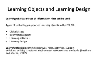 Learning Objects and Learning Design
Learning Objects: Pieces of information that can be used
Types of technology-supported Learning objects in the ESL CR:
• Digital assets
• Information objects
• Learning activities
• Learning design
Learning Design: Learning objectives, roles, activities, support
activities, activity structures, environment resources and methods (Beetham
and Sharpe, 2007)
 