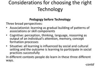 Considerations for choosing the right
Technology
Pedagogy before Technology
Three broad perspectives:
• Associationist: learning as gradual building of patterns of
associations or skill components
• Cognitive: perception, thinking, language, reasoning as
output of an individual’s attention, memory, concept
formation processes
• Situative: all learning is influenced by social and cultural
setting and the outcome is learning to participate in social
practices successfully
In different contexts people do learn in these three different
ways.
-contd
 