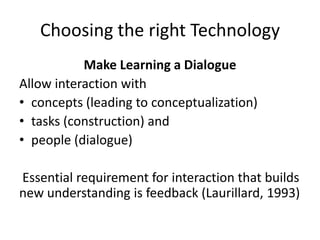 Choosing the right Technology
Make Learning a Dialogue
Allow interaction with
• concepts (leading to conceptualization)
• tasks (construction) and
• people (dialogue)
Essential requirement for interaction that builds
new understanding is feedback (Laurillard, 1993)
 